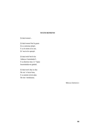 99 
TEXTO ROMENO 
Şi dacă ramuri... 
Şi dacă ramuri bat în geam 
Şi se cutremur plopii, 
E ca în minte să te am, 
Şi ‘ncet să te apropii. 
Şi dacă stele bat în lac 
Adáncu-i luminându’l, 
E ca durerea mea s’o “mpac 
Inseninându-mi gândul. 
Şi dacă norii deşi se duc 
De iesi ‘n luciu luna, 
E ca aminte să-mi aduc 
De tine ‘ntotdeauna. 
MIHAIL EMINESCU 
 