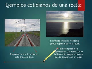 Ejemplos cotidianos de una recta:
Representamos 2 rectas en
esta línea del tren.
La infinita línea del horizonte
puede representar una recta.
También podemos
representar una recta como
la línea más delgada que se
puede dibujar con un lápiz.