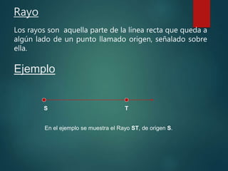 Rayo
Los rayos son aquella parte de la línea recta que queda a
algún lado de un punto llamado origen, señalado sobre
ella.
Ejemplo
S T
En el ejemplo se muestra el Rayo ST, de origen S.