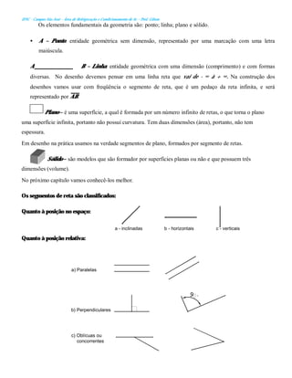 IFSC - Campus São José – Área de Refrigeração e Condicionamento de Ar – Prof. Gilson
Os elementos fundamentais da geometria são: ponto; linha; plano e sólido.
• A – Ponto: entidade geométrica sem dimensão, representado por uma marcação com uma letra
maiúscula.
A B – Linha: entidade geométrica com uma dimensão (comprimento) e com formas
diversas. No desenho devemos pensar em uma linha reta que vai de - ∞ à + ∞. Na construção dos
desenhos vamos usar com freqüência o segmento de reta, que é um pedaço da reta infinita, e será
representado por AB.
Plano – é uma superfície, a qual é formada por um número infinito de retas, o que torna o plano
uma superfície infinita, portanto não possui curvatura. Tem duas dimensões (área), portanto, não tem
espessura.
Em desenho na prática usamos na verdade segmentos de plano, formados por segmento de retas.
Sólido – são modelos que são formador por superfícies planas ou não e que possuem três
dimensões (volume).
No próximo capítulo vamos conhecê-los melhor.
Os segmentos de reta são classificados:
Quanto à posição no espaço:
Quanto à posição relativa:
a) Paralelas
b) Perpendiculares
c) Oblícuas ou
concorrentes
c - verticais
b - horizontais
a - inclinadas
 