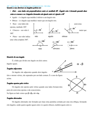 IFSC - Campus São José – Área de Refrigeração e Condicionamento de Ar – Prof. Gilson
o o
o
α = 90
α < 90
α > 90
reto agudo obtuso
raso côncavo pleno
α = 180 α > 180 α = 360
o
o o
o
o
o
Quanto a sua abertura os ângulos podem ser:
• Reto – seus lados são perpendiculares entre si, medindo 90o
. Ângulo reto é formado quando duas
retas se cruzam e os 4 ângulos formados são iguais entre si e iguais a 90º.
• Agudo – é o ângulo cuja medida é inferior a um ângulo reto.
• Obtuso – é o ângulo cuja medida é maior que um ângulo reto.
• Raso – seus lados são semi-retas
opostas, medindo 180o
.
• Côncavo – seu valor é maior que
180o
.
• Pleno – seu valor indica
uma volta completa 360o
.
Bissetriz de um ângulo
É a linha que divide este ângulo em dois outros
ângulos iguais.
Ângulos adjacentes
Os ângulos são adjacentes quando dois ângulos
têm o mesmo vértice, são separados por um lado comum. É o caso da figura
acima.
Ângulos opostos pelo vértice
Os ângulos são opostos pelo vértice quando seus lados formam dois
pares de semi-retas opostas e são concorrentes.
Na figura ao lado vemos que β =β1 e α = α2.
Ângulos alternados
Os ângulos alternados são formados por duas retas paralelas cortadas por uma reta oblíqua, formando
oito ângulos, sendo quatro agudos iguais entre si e quatro obtusos, também iguais entre si.
α α1
β1
β
 
