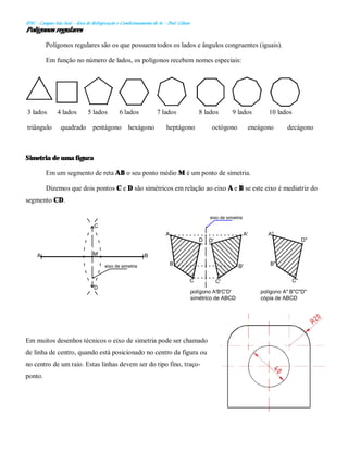 IFSC - Campus São José – Área de Refrigeração e Condicionamento de Ar – Prof. Gilson
Polígonos regulares
Polígonos regulares são os que possuem todos os lados e ângulos congruentes (iguais).
Em função no número de lados, os polígonos recebem nomes especiais:
3 lados 4 lados 5 lados 6 lados 7 lados 8 lados 9 lados 10 lados
triângulo quadrado pentágono hexágono heptágono octógono eneágono decágono
Simetria de uma figura
Em um segmento de reta AB o seu ponto médio M é um ponto de simetria.
Dizemos que dois pontos C e D são simétricos em relação ao eixo A e B se este eixo é mediatriz do
segmento CD.
Em muitos desenhos técnicos o eixo de simetria pode ser chamado
de linha de centro, quando está posicionado no centro da figura ou
no centro de um raio. Estas linhas devem ser do tipo fino, traço-
ponto.
B
D
C
M
A
A A'
B B'
C C'
D D'
eixo de simetria
eixo de simetria
polígono A'B'C'D'
simétrico de ABCD
A"
D"
B"
C"
polígono A" B"C"D"
cópia de ABCD
 