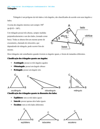 IFSC - Campus São José – Área de Refrigeração e Condicionamento de Ar – Prof. Gilson
Triângulos
Triângulo é um polígono de três lados e três ângulos, são classificados de acordo com seus ângulos e
lados.
A soma dos ângulos internos será sempre 180o
(α+β+δ = 180o
).
Um triângulo possui três alturas, sempre medidas
perpendicularmente a um dos lados, (tomado como
base). Todas as alturas têm um mesmo ponto de
cruzamento, chamado de ortocentro, que
dependendo do triângulo, pode ocorrer fora do
mesmo.
Dois triângulos são semelhantes quando tiverem os ângulos iguais, e forem de tamanhos diferentes.
Classificação dos triângulos quanto aos ângulos:
• Acutângulo: possui os três ângulos agudos
• Obtusângulo: possui um ângulo obtuso
• Retângulo: possui um ângulo reto
Classificação dos triângulos quanto às dimensões dos lados:
• Eqüilátero: tem os três lados iguais
• Isóscele: possui apenas dois lados iguais
• Escaleno: tem os três lados diferentes
altura
base
vértice
B
C
A
lado
δ
α
β
retângulo
obtusângulo
acutângulo
B
B
B
C
C
C
A
A
A
cateto
cateto
hipoternusa
A
A
A
C
C
C
B B B
eqüilátero isósceles escaleno
 