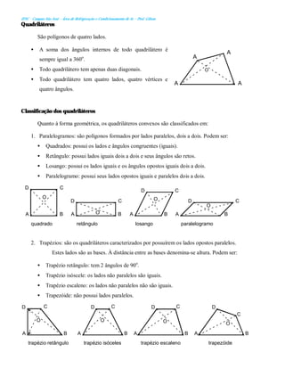 IFSC - Campus São José – Área de Refrigeração e Condicionamento de Ar – Prof. Gilson
Quadriláteros
São polígonos de quatro lados.
• A soma dos ângulos internos de todo quadrilátero é
sempre igual a 360o
.
• Todo quadrilátero tem apenas duas diagonais.
• Todo quadrilátero tem quatro lados, quatro vértices e
quatro ângulos.
Classificação dos quadriláteros
Quanto à forma geométrica, os quadriláteros convexos são classificados em:
1. Paralelogramos: são polígonos formados por lados paralelos, dois a dois. Podem ser:
• Quadrados: possui os lados e ângulos congruentes (iguais).
• Retângulo: possui lados iguais dois a dois e seus ângulos são retos.
• Losango: possui os lados iguais e os ângulos opostos iguais dois a dois.
• Paralelogramo: possui seus lados opostos iguais e paralelos dois a dois.
2. Trapézios: são os quadriláteros caracterizados por possuírem os lados opostos paralelos.
Estes lados são as bases. À distância entre as bases denomina-se altura. Podem ser:
• Trapézio retângulo: tem 2 ângulos de 90o
.
• Trapézio isóscele: os lados não paralelos são iguais.
• Trapézio escaleno: os lados não paralelos não são iguais.
• Trapezóide: não possui lados paralelos.
B
O
C
A
D
trapézio retângulo
O
A B
C
D
trapézio isóceles
D
B
O
C
A
trapézio escaleno
A B
D
trapezóide
O
C
A
O
A
A
A
B
C
A
D
O
B
A
C
D
O
O B
C
A
D
O
A B
C
D
paralelogramo
losango
retângulo
quadrado
 