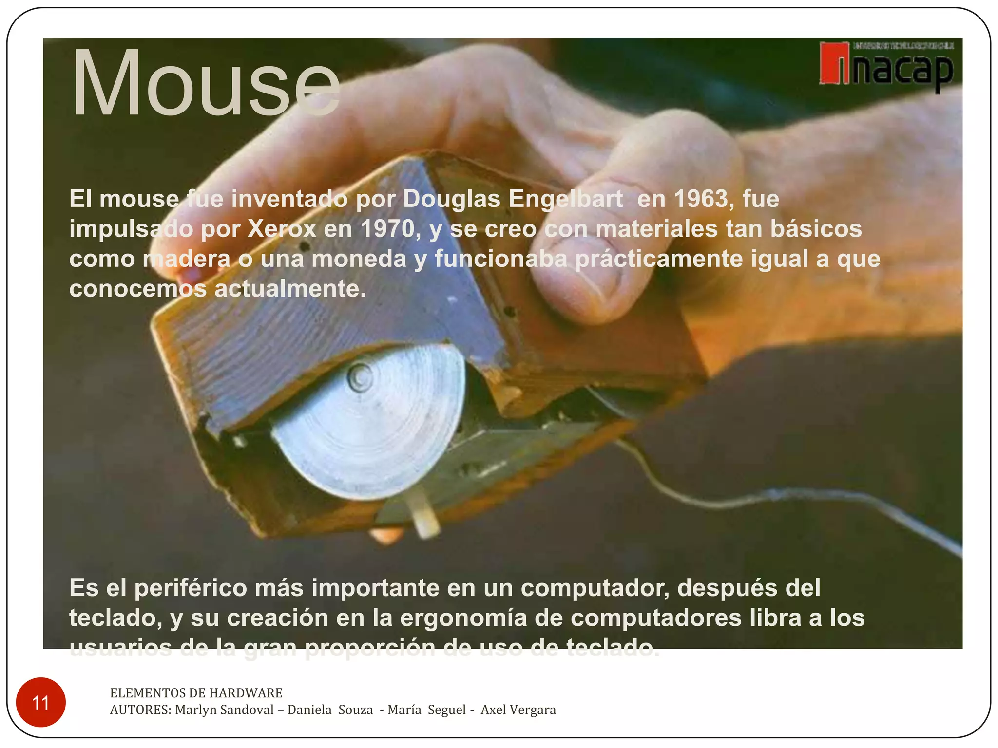 Mouse
     El mouse fue inventado por Douglas Engelbart en 1963, fue
     impulsado por Xerox en 1970, y se creo con materiales tan básicos
     como madera o una moneda y funcionaba prácticamente igual a que
     conocemos actualmente.




     Es el periférico más importante en un computador, después del
     teclado, y su creación en la ergonomía de computadores libra a los
     usuarios de la gran proporción de uso de teclado.
        ELEMENTOS DE HARDWARE
11      AUTORES: Marlyn Sandoval – Daniela Souza - María Seguel - Axel Vergara
 