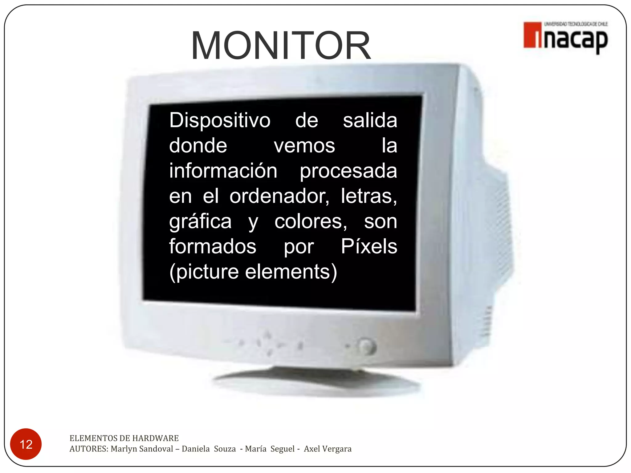 MONITOR
                             Dispositivo de salida
                             donde       vemos     la
                             información procesada
                             en el ordenador, letras,
                             gráfica y colores, son
                             formados por Píxels
                             (picture elements)




     ELEMENTOS DE HARDWARE
12   AUTORES: Marlyn Sandoval – Daniela Souza - María Seguel - Axel Vergara
 