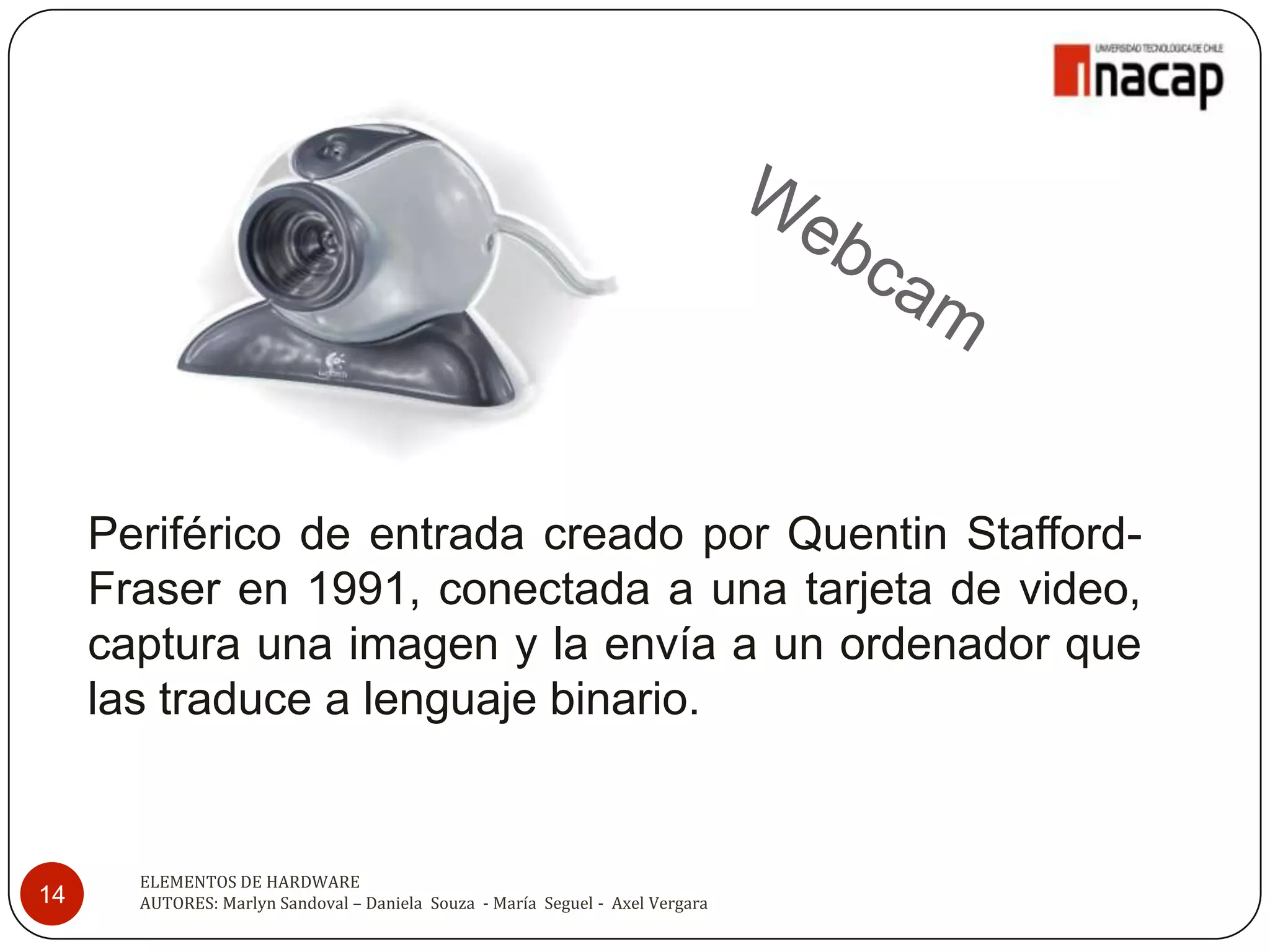 Periférico de entrada creado por Quentin Stafford-
     Fraser en 1991, conectada a una tarjeta de video,
     captura una imagen y la envía a un ordenador que
     las traduce a lenguaje binario.


       ELEMENTOS DE HARDWARE
14     AUTORES: Marlyn Sandoval – Daniela Souza - María Seguel - Axel Vergara
 