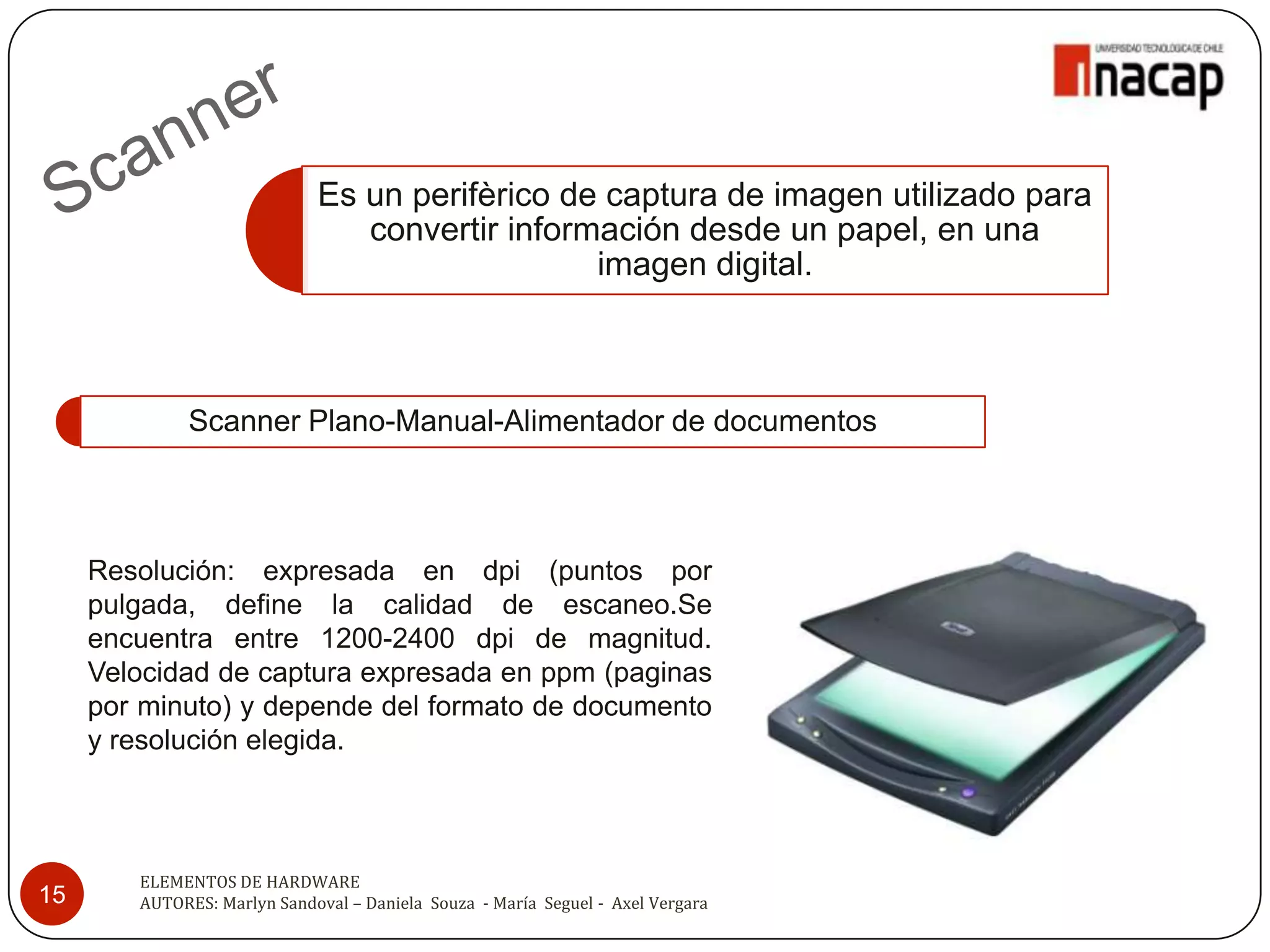 Es un perifèrico de captura de imagen utilizado para
                                convertir información desde un papel, en una
                                                imagen digital.



              Scanner Plano-Manual-Alimentador de documentos



     Resolución: expresada en dpi (puntos por
     pulgada, define la calidad de escaneo.Se
     encuentra entre 1200-2400 dpi de magnitud.
     Velocidad de captura expresada en ppm (paginas
     por minuto) y depende del formato de documento
     y resolución elegida.



        ELEMENTOS DE HARDWARE
15      AUTORES: Marlyn Sandoval – Daniela Souza - María Seguel - Axel Vergara
 