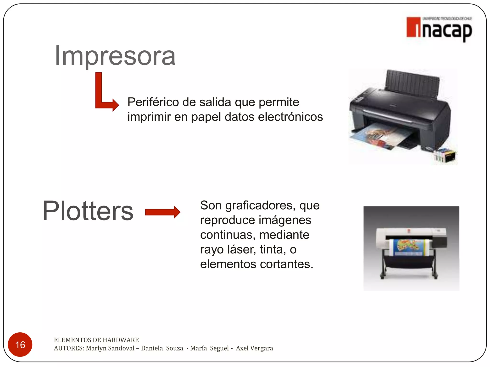 Impresora
                             Periférico de salida que permite
                             imprimir en papel datos electrónicos




     Plotters                                       Son graficadores, que
                                                    reproduce imágenes
                                                    continuas, mediante
                                                    rayo láser, tinta, o
                                                    elementos cortantes.




      ELEMENTOS DE HARDWARE
16    AUTORES: Marlyn Sandoval – Daniela Souza - María Seguel - Axel Vergara
 