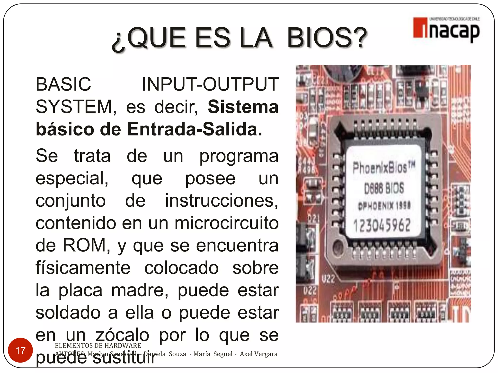 ¿QUE ES LA BIOS?
     BASIC        INPUT-OUTPUT
     SYSTEM, es decir, Sistema
     básico de Entrada-Salida.
     Se trata de un programa
     especial, que posee un
     conjunto de instrucciones,
     contenido en un microcircuito
     de ROM, y que se encuentra
     físicamente colocado sobre
     la placa madre, puede estar
     soldado a ella o puede estar
     en un zócalo por lo que se
       ELEMENTOS DE HARDWARE
17     AUTORES: Marlyn Sandoval – Daniela Souza - María Seguel - Axel Vergara
     puede sustituir
 