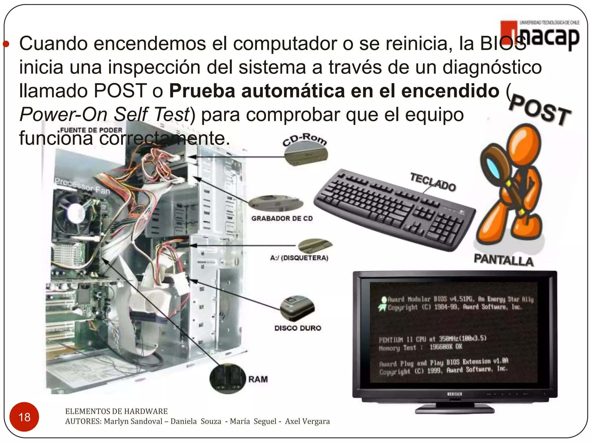  Cuando encendemos el computador o se reinicia, la BIOS
 inicia una inspección del sistema a través de un diagnóstico
 llamado POST o Prueba automática en el encendido (
 Power-On Self Test) para comprobar que el equipo
 funciona correctamente.




      ELEMENTOS DE HARDWARE
 18   AUTORES: Marlyn Sandoval – Daniela Souza - María Seguel - Axel Vergara
 