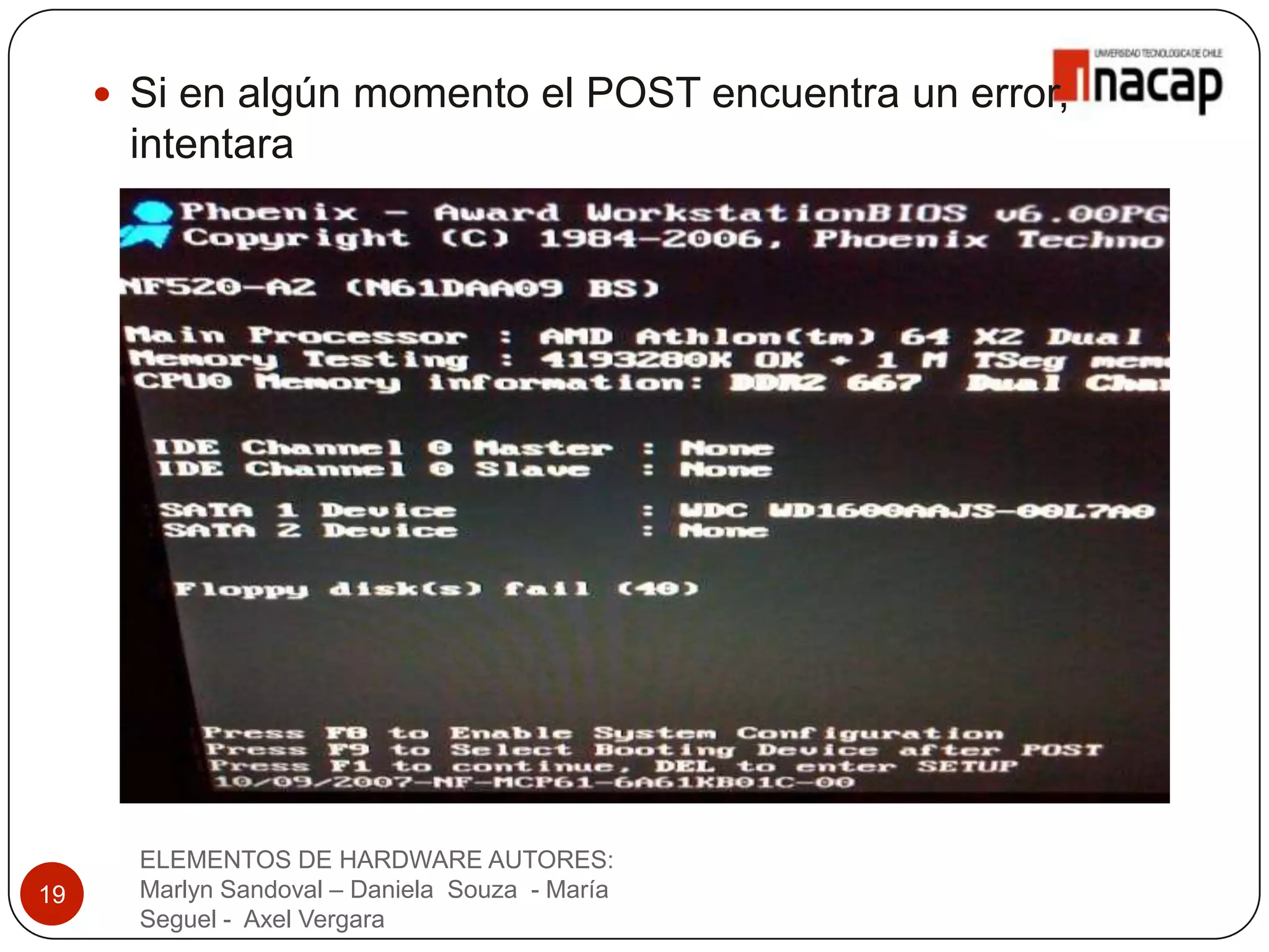  Si en algún momento el POST encuentra un error,
      intentara
       continuar con el inicio del computador.




       ELEMENTOS DE HARDWARE AUTORES:
19     Marlyn Sandoval – Daniela Souza - María
       Seguel - Axel Vergara
 