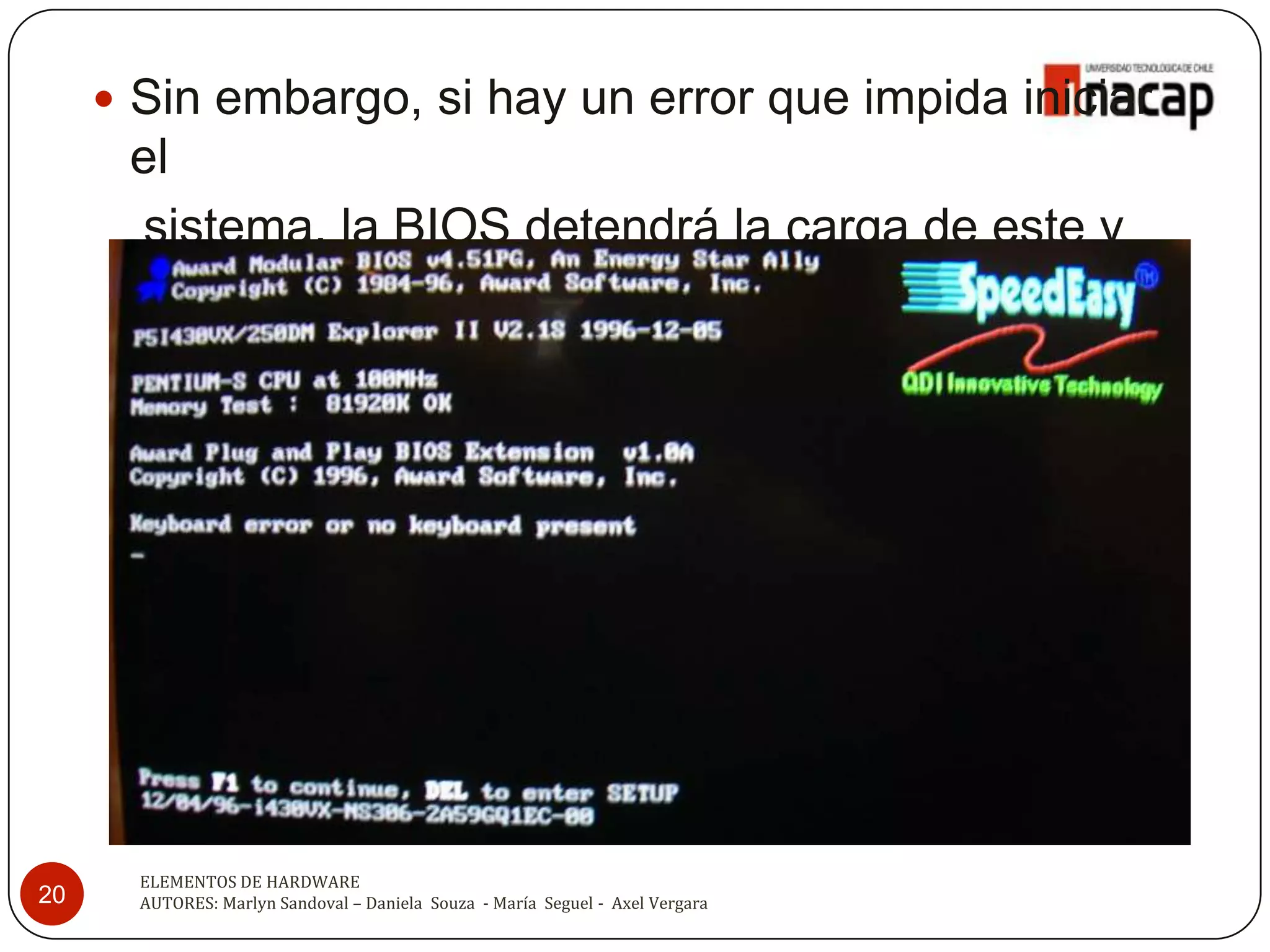  Sin embargo, si hay un error que impida iniciar
      el
       sistema, la BIOS detendrá la carga de este y
      mostrar en pantalla el error o emitirá una
      secuencia de sonidos.




       ELEMENTOS DE HARDWARE
20     AUTORES: Marlyn Sandoval – Daniela Souza - María Seguel - Axel Vergara
 