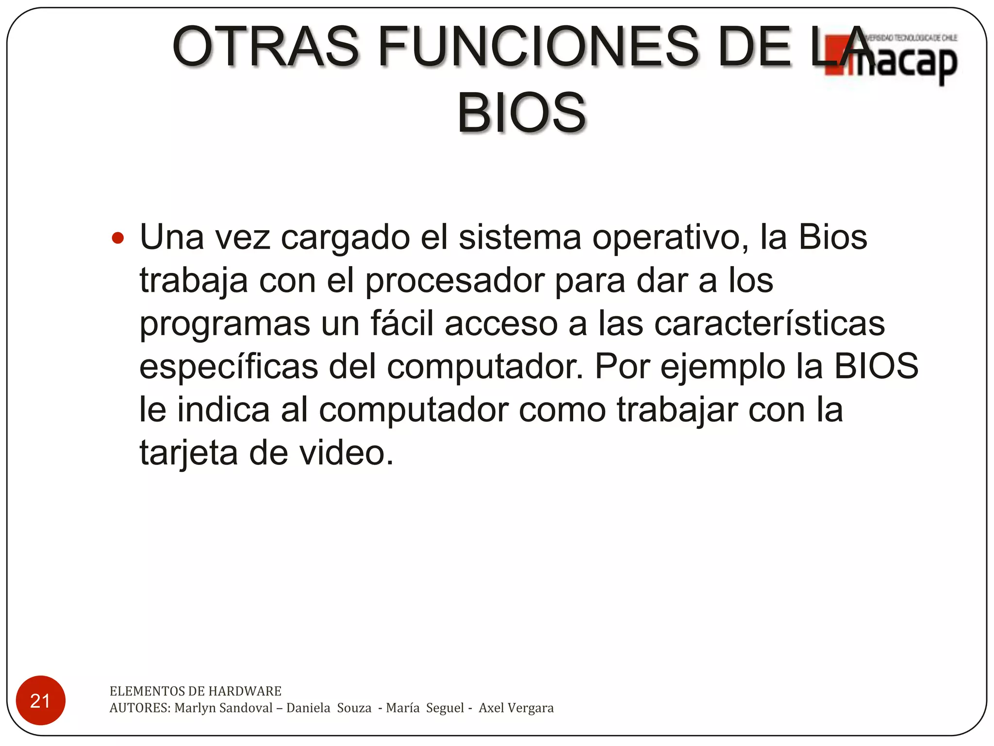 OTRAS FUNCIONES DE LA
                      BIOS

      Una vez cargado el sistema operativo, la Bios
         trabaja con el procesador para dar a los
         programas un fácil acceso a las características
         específicas del computador. Por ejemplo la BIOS
         le indica al computador como trabajar con la
         tarjeta de video.




     ELEMENTOS DE HARDWARE
21   AUTORES: Marlyn Sandoval – Daniela Souza - María Seguel - Axel Vergara
 