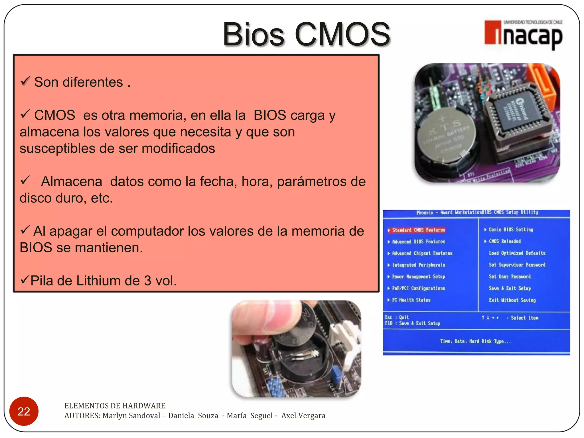 Bios CMOS
 Son diferentes .

 CMOS es otra memoria, en ella la BIOS carga y
almacena los valores que necesita y que son
susceptibles de ser modificados

 Almacena datos como la fecha, hora, parámetros de
disco duro, etc.

 Al apagar el computador los valores de la memoria de
BIOS se mantienen.

Pila de Lithium de 3 vol.




       ELEMENTOS DE HARDWARE
22     AUTORES: Marlyn Sandoval – Daniela Souza - María Seguel - Axel Vergara
 