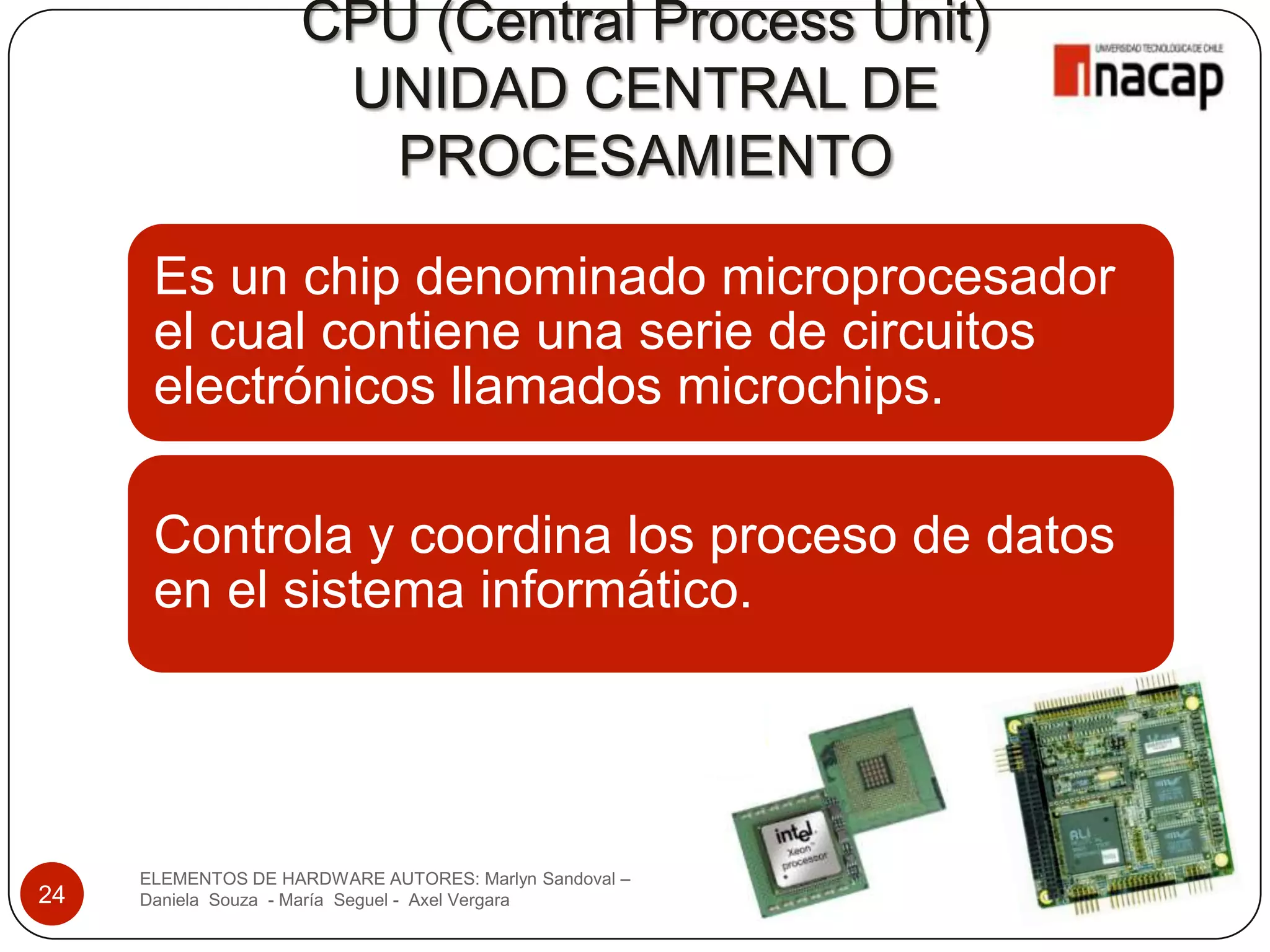 CPU (Central Process Unit)
                     UNIDAD CENTRAL DE
                      PROCESAMIENTO

      Es un chip denominado microprocesador
      el cual contiene una serie de circuitos
      electrónicos llamados microchips.

      Controla y coordina los proceso de datos
      en el sistema informático.




     ELEMENTOS DE HARDWARE AUTORES: Marlyn Sandoval –
24   Daniela Souza - María Seguel - Axel Vergara
 