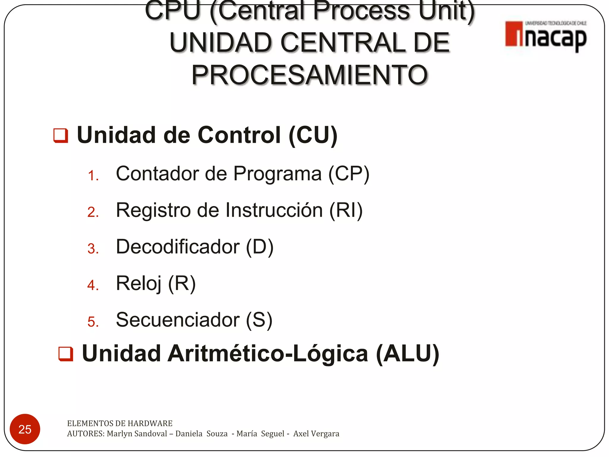 CPU (Central Process Unit)
                          UNIDAD CENTRAL DE
                           PROCESAMIENTO

      Unidad de Control (CU)
           1.     Contador de Programa (CP)
           2.     Registro de Instrucción (RI)
           3.     Decodificador (D)
           4.     Reloj (R)
           5.     Secuenciador (S)
      Unidad Aritmético-Lógica (ALU)


      ELEMENTOS DE HARDWARE
25    AUTORES: Marlyn Sandoval – Daniela Souza - María Seguel - Axel Vergara
 