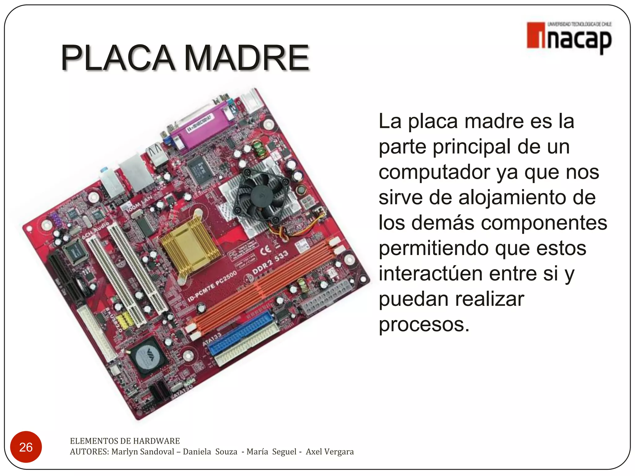 PLACA MADRE
                                                                              La placa madre es la
                                                                              parte principal de un
                                                                              computador ya que nos
                                                                              sirve de alojamiento de
                                                                              los demás componentes
                                                                              permitiendo que estos
                                                                              interactúen entre si y
                                                                              puedan realizar
                                                                              procesos.




     ELEMENTOS DE HARDWARE
26   AUTORES: Marlyn Sandoval – Daniela Souza - María Seguel - Axel Vergara
 