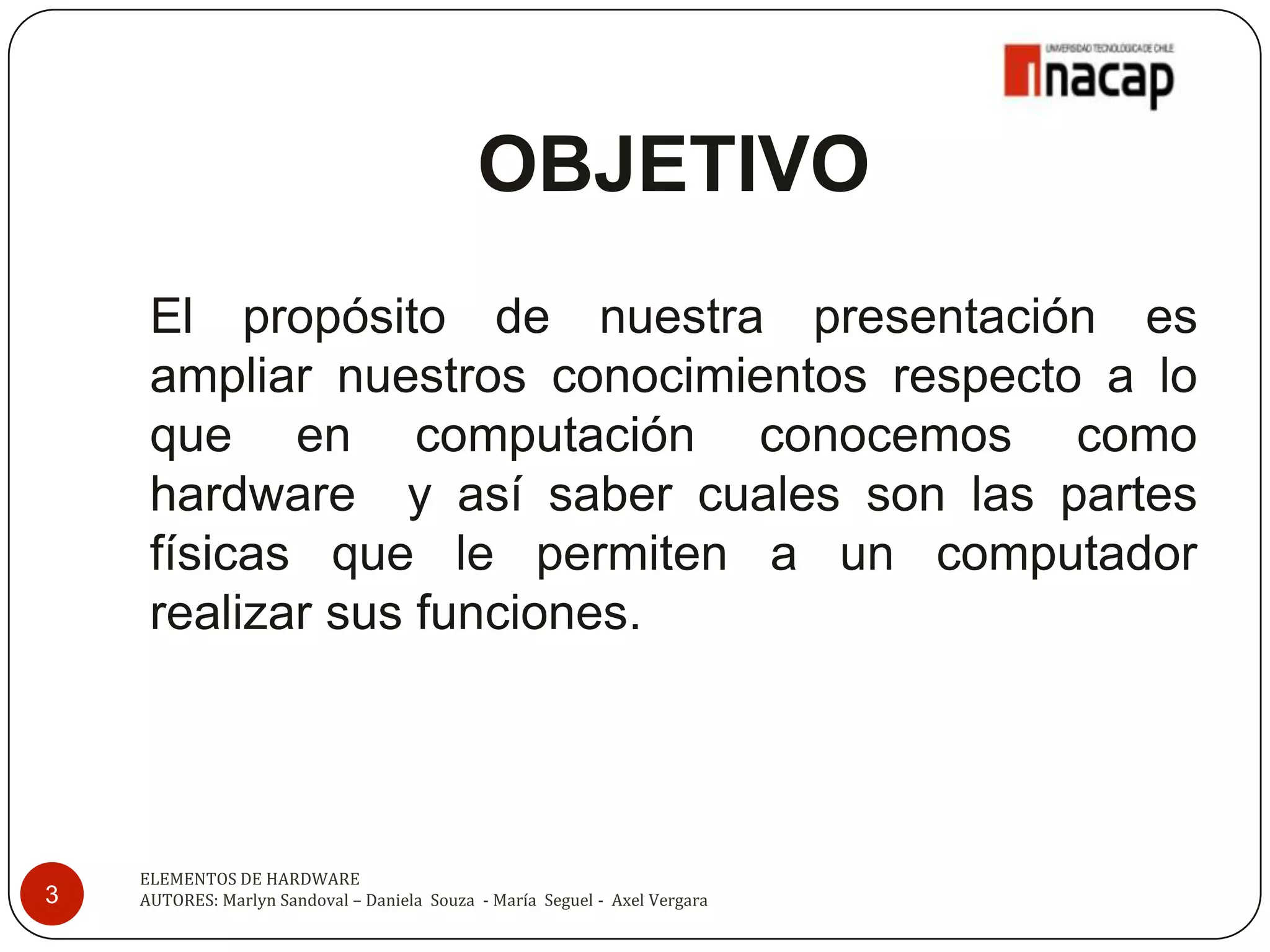 OBJETIVO
     El propósito de nuestra presentación es
     ampliar nuestros conocimientos respecto a lo
     que en computación conocemos como
     hardware y así saber cuales son las partes
     físicas que le permiten a un computador
     realizar sus funciones.




    ELEMENTOS DE HARDWARE
3   AUTORES: Marlyn Sandoval – Daniela Souza - María Seguel - Axel Vergara
 