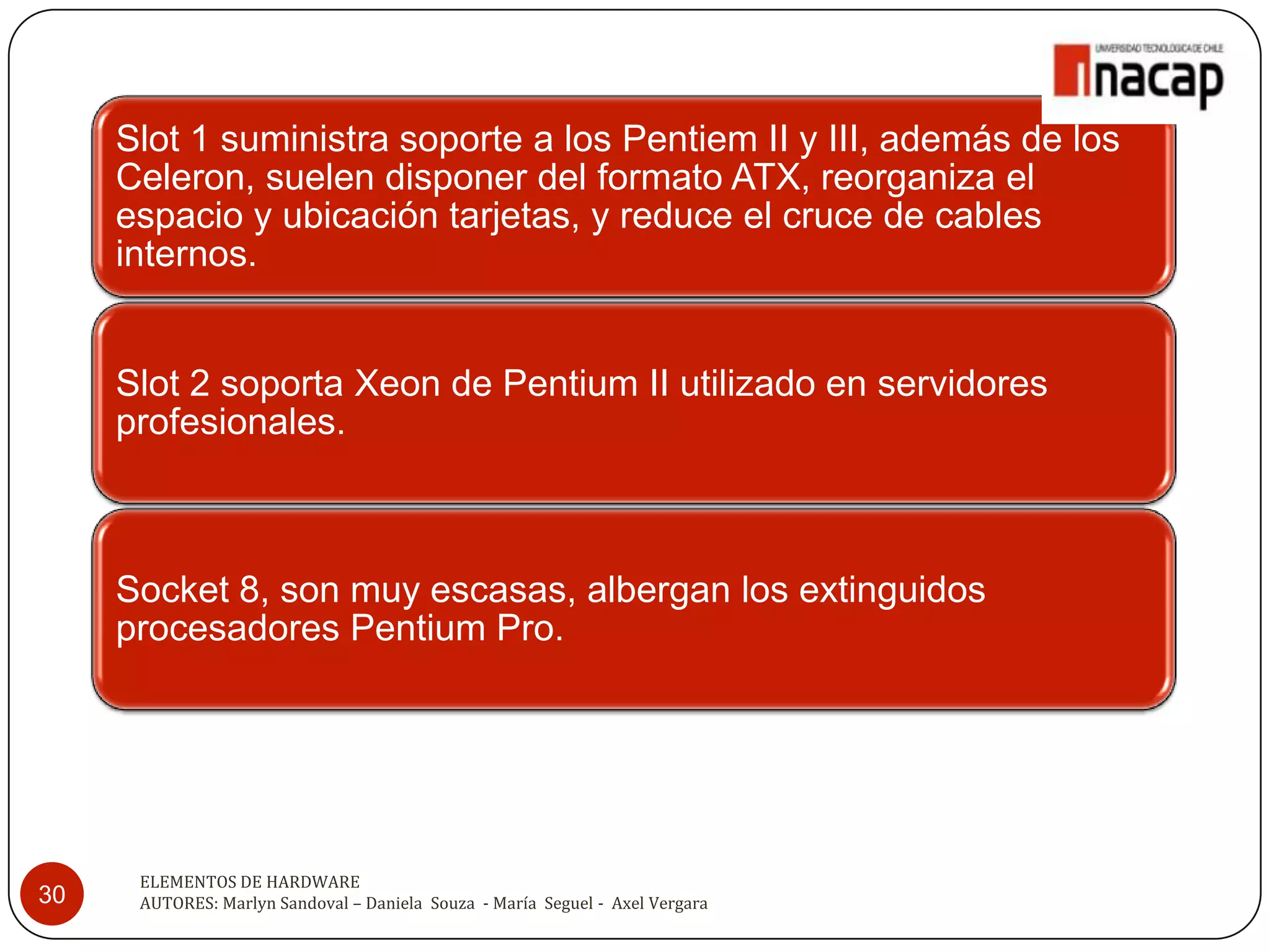 Slot 1 suministra soporte a los Pentiem II y III, además de los
     Celeron, suelen disponer del formato ATX, reorganiza el
     espacio y ubicación tarjetas, y reduce el cruce de cables
     internos.


     Slot 2 soporta Xeon de Pentium II utilizado en servidores
     profesionales.



     Socket 8, son muy escasas, albergan los extinguidos
     procesadores Pentium Pro.




      ELEMENTOS DE HARDWARE
30    AUTORES: Marlyn Sandoval – Daniela Souza - María Seguel - Axel Vergara
 