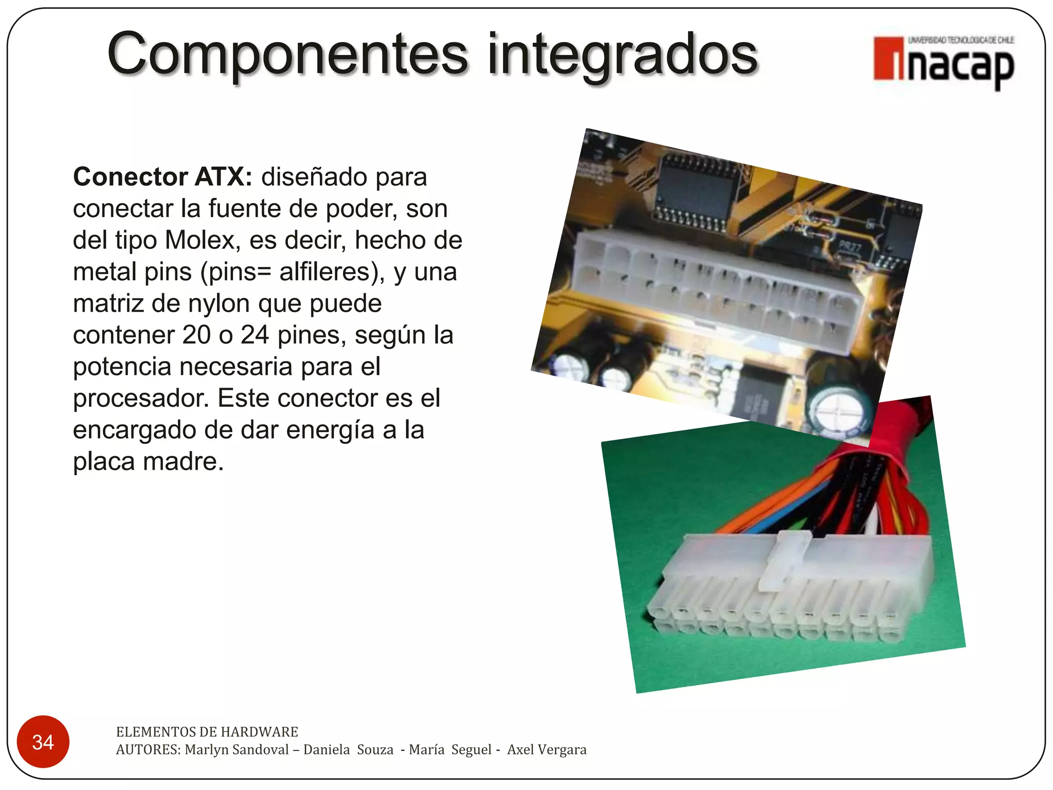 Componentes integrados
     Conector ATX: diseñado para
     conectar la fuente de poder, son
     del tipo Molex, es decir, hecho de
     metal pins (pins= alfileres), y una
     matriz de nylon que puede
     contener 20 o 24 pines, según la
     potencia necesaria para el
     procesador. Este conector es el
     encargado de dar energía a la
     placa madre.




        ELEMENTOS DE HARDWARE
34      AUTORES: Marlyn Sandoval – Daniela Souza - María Seguel - Axel Vergara
 