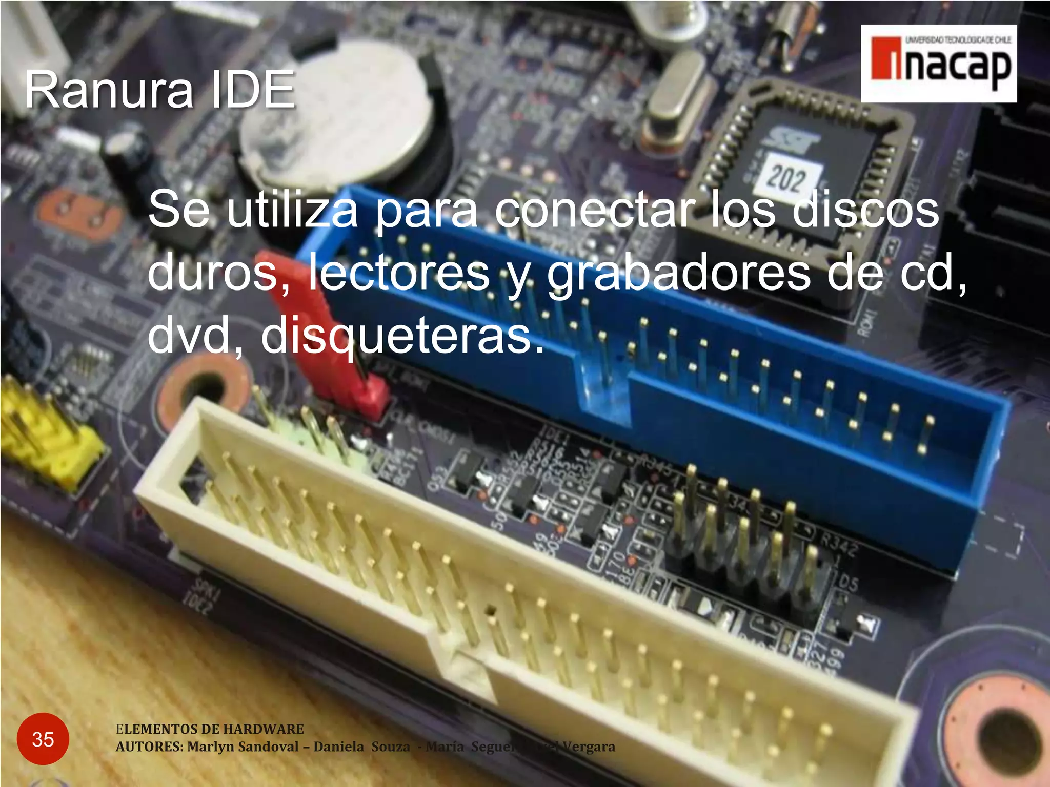 Ranura IDE

         Se utiliza para conectar los discos
         duros, lectores y grabadores de cd,
         dvd, disqueteras.




     ELEMENTOS DE HARDWARE
35   AUTORES: Marlyn Sandoval – Daniela Souza - María Seguel - Axel Vergara
 