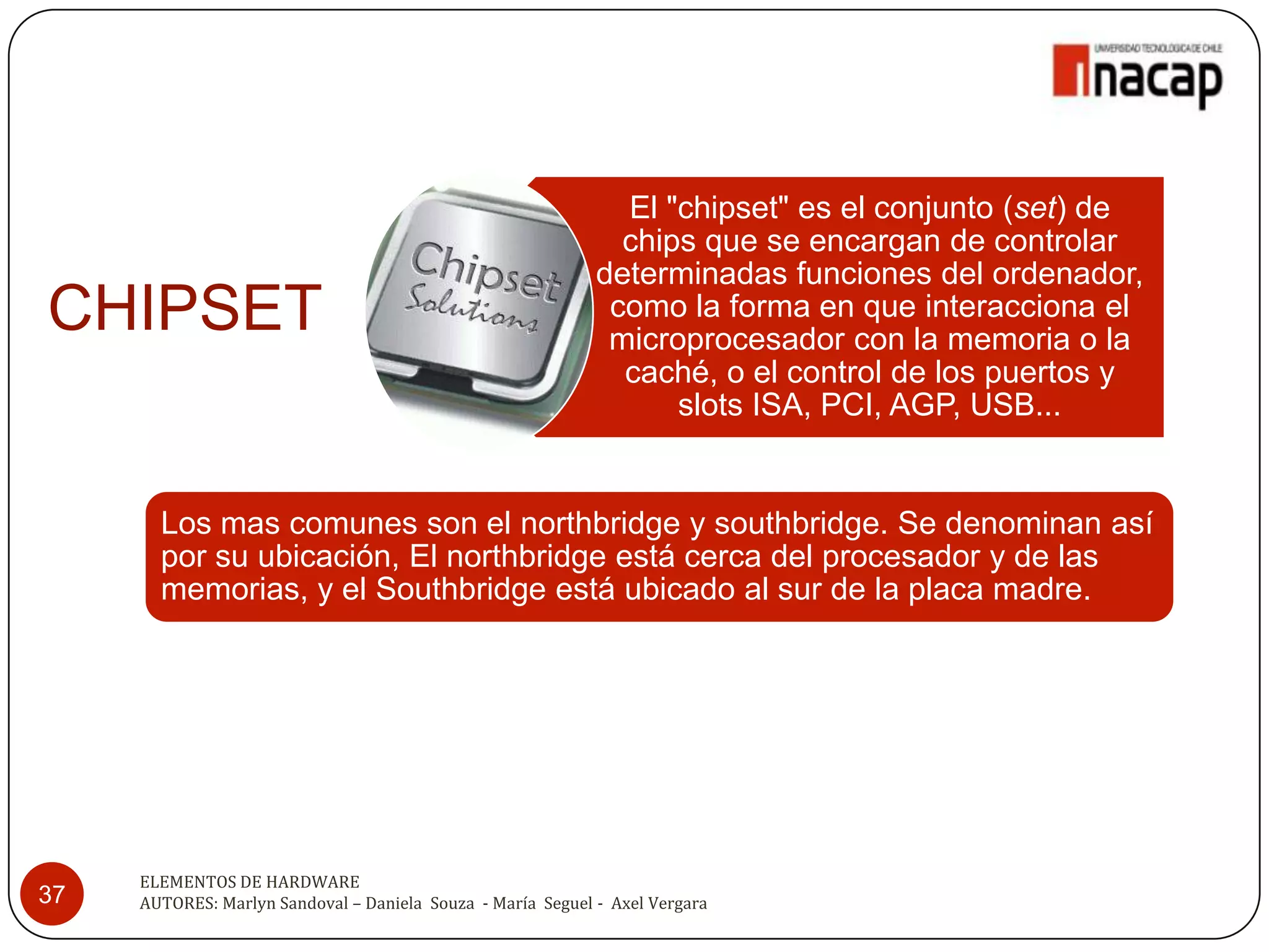 El "chipset" es el conjunto (set) de
                                                               chips que se encargan de controlar
                                                             determinadas funciones del ordenador,
CHIPSET                                                       como la forma en que interacciona el
                                                              microprocesador con la memoria o la
                                                               caché, o el control de los puertos y
                                                                   slots ISA, PCI, AGP, USB...


       Los mas comunes son el northbridge y southbridge. Se denominan así
       por su ubicación, El northbridge está cerca del procesador y de las
       memorias, y el Southbridge está ubicado al sur de la placa madre.




     ELEMENTOS DE HARDWARE
37   AUTORES: Marlyn Sandoval – Daniela Souza - María Seguel - Axel Vergara
 