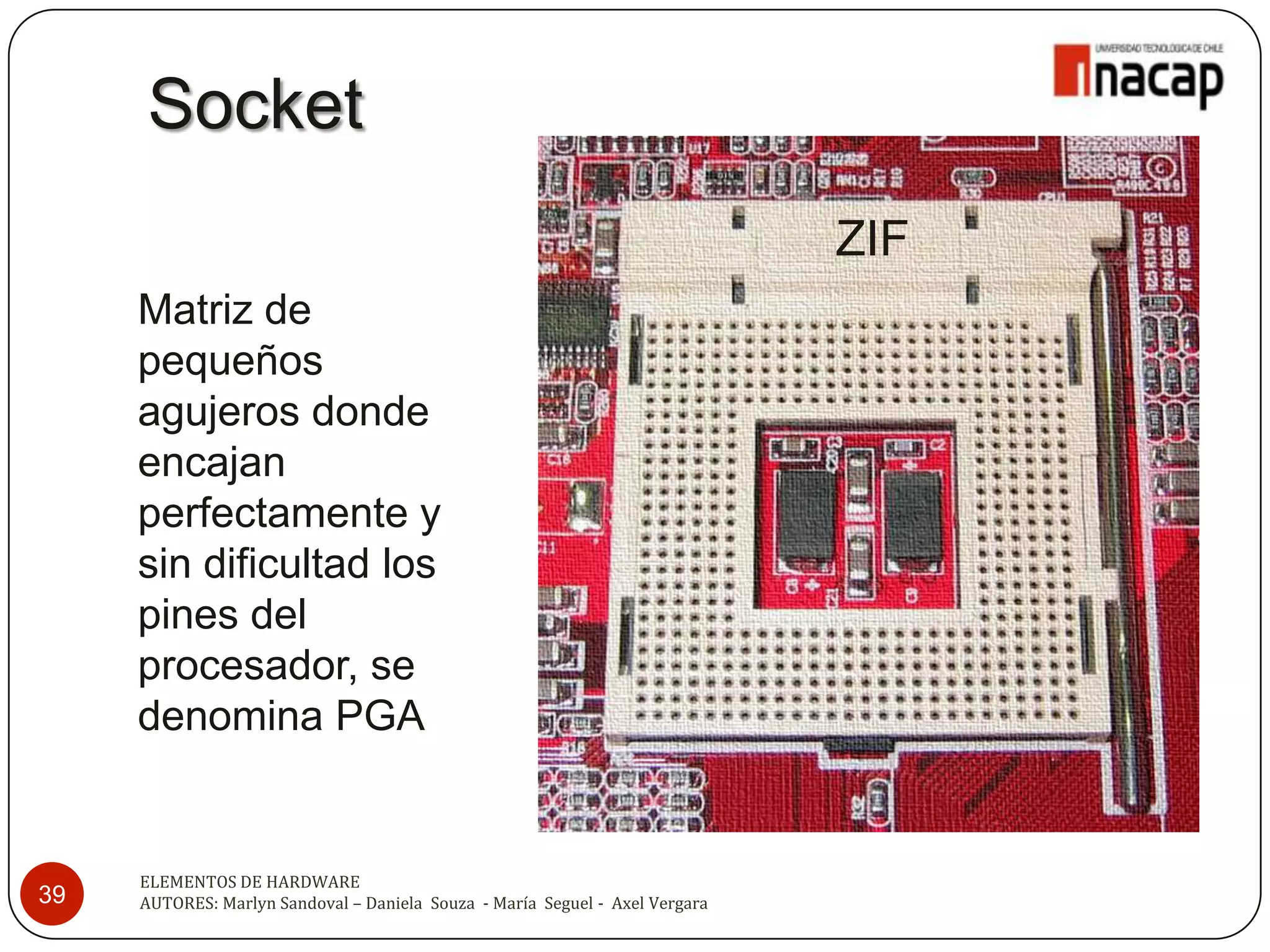 Socket
                                                                              ZIF
     Matriz de
     pequeños
     agujeros donde
     encajan
     perfectamente y
     sin dificultad los
     pines del
     procesador, se
     denomina PGA


     ELEMENTOS DE HARDWARE
39   AUTORES: Marlyn Sandoval – Daniela Souza - María Seguel - Axel Vergara
 