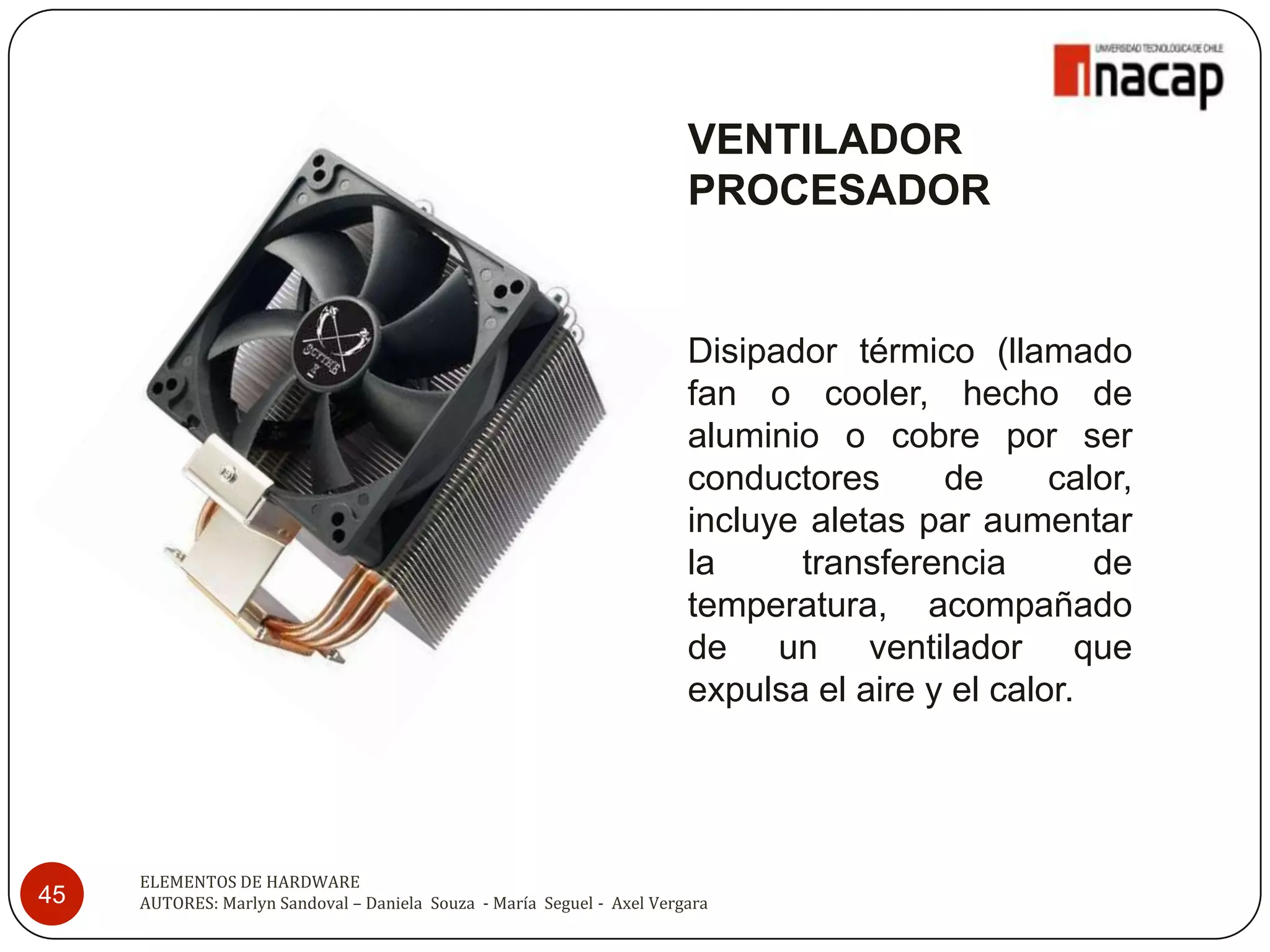 VENTILADOR
                                                                        PROCESADOR


                                                                        Disipador térmico (llamado
                                                                        fan o cooler, hecho de
                                                                        aluminio o cobre por ser
                                                                        conductores      de      calor,
                                                                        incluye aletas par aumentar
                                                                        la     transferencia        de
                                                                        temperatura, acompañado
                                                                        de un ventilador que
                                                                        expulsa el aire y el calor.




     ELEMENTOS DE HARDWARE
45   AUTORES: Marlyn Sandoval – Daniela Souza - María Seguel - Axel Vergara
 