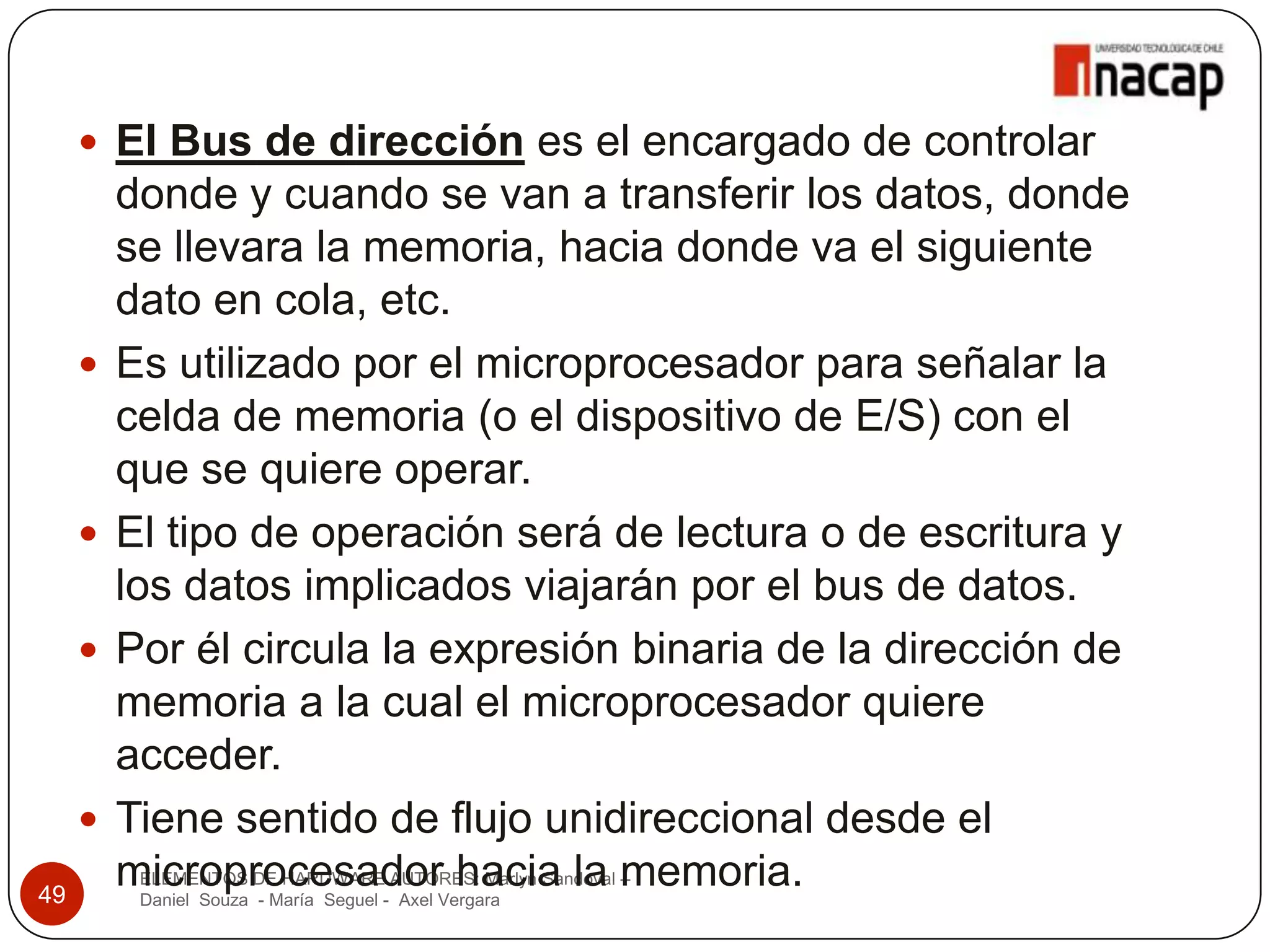  El Bus de dirección es el encargado de controlar
         donde y cuando se van a transferir los datos, donde
         se llevara la memoria, hacia donde va el siguiente
         dato en cola, etc.
        Es utilizado por el microprocesador para señalar la
         celda de memoria (o el dispositivo de E/S) con el
         que se quiere operar.
        El tipo de operación será de lectura o de escritura y
         los datos implicados viajarán por el bus de datos.
        Por él circula la expresión binaria de la dirección de
         memoria a la cual el microprocesador quiere
         acceder.
        Tiene sentido de flujo unidireccional desde el
49
         microprocesador hacia la memoria.
          ELEMENTOS DE HARDWARE AUTORES: Marlyn Sandoval –
          Daniel Souza - María Seguel - Axel Vergara
 