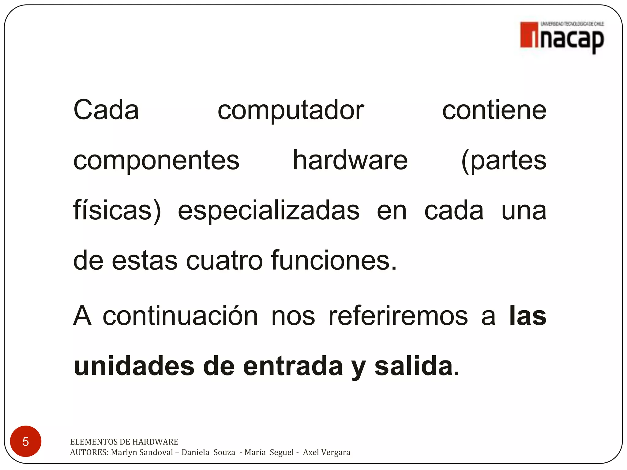 Cada                                computador                           contiene
    componentes                                            hardware           (partes
    físicas) especializadas en cada una
    de estas cuatro funciones.
    A continuación nos referiremos a las
    unidades de entrada y salida.

5   ELEMENTOS DE HARDWARE
    AUTORES: Marlyn Sandoval – Daniela Souza - María Seguel - Axel Vergara
 