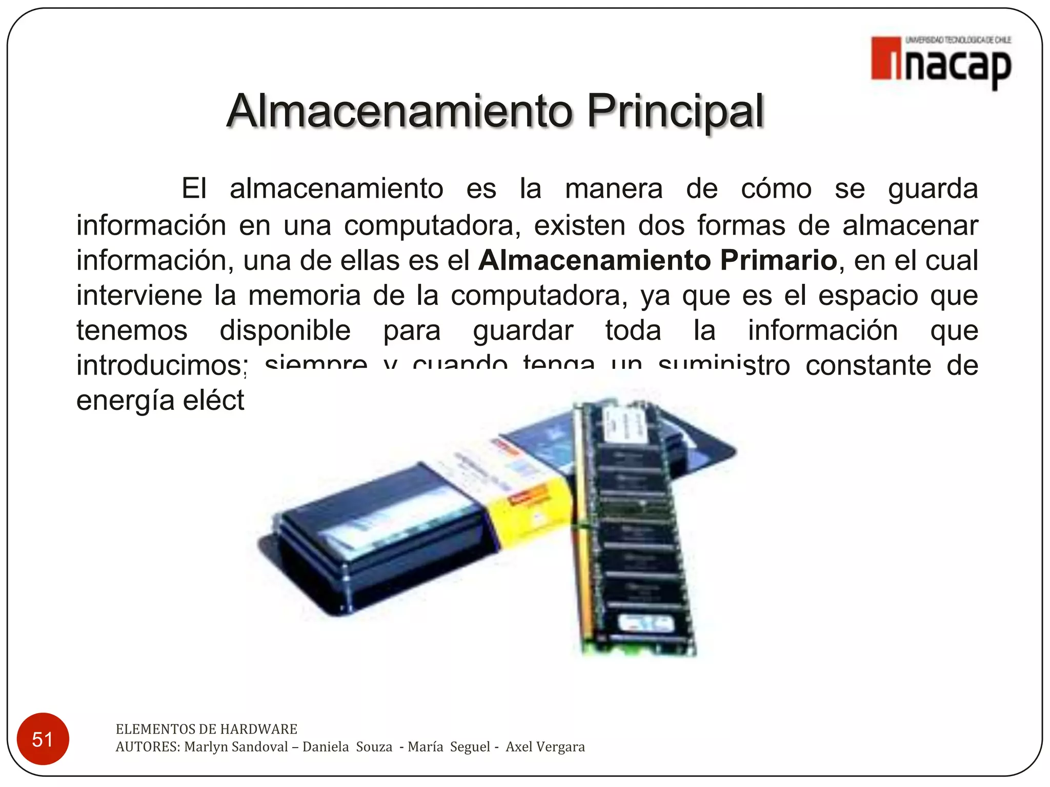 Almacenamiento Principal
              El almacenamiento es la manera de cómo se guarda
     información en una computadora, existen dos formas de almacenar
     información, una de ellas es el Almacenamiento Primario, en el cual
     interviene la memoria de la computadora, ya que es el espacio que
     tenemos disponible para guardar toda la información que
     introducimos; siempre y cuando tenga un suministro constante de
     energía eléctrica.




       ELEMENTOS DE HARDWARE
51     AUTORES: Marlyn Sandoval – Daniela Souza - María Seguel - Axel Vergara
 