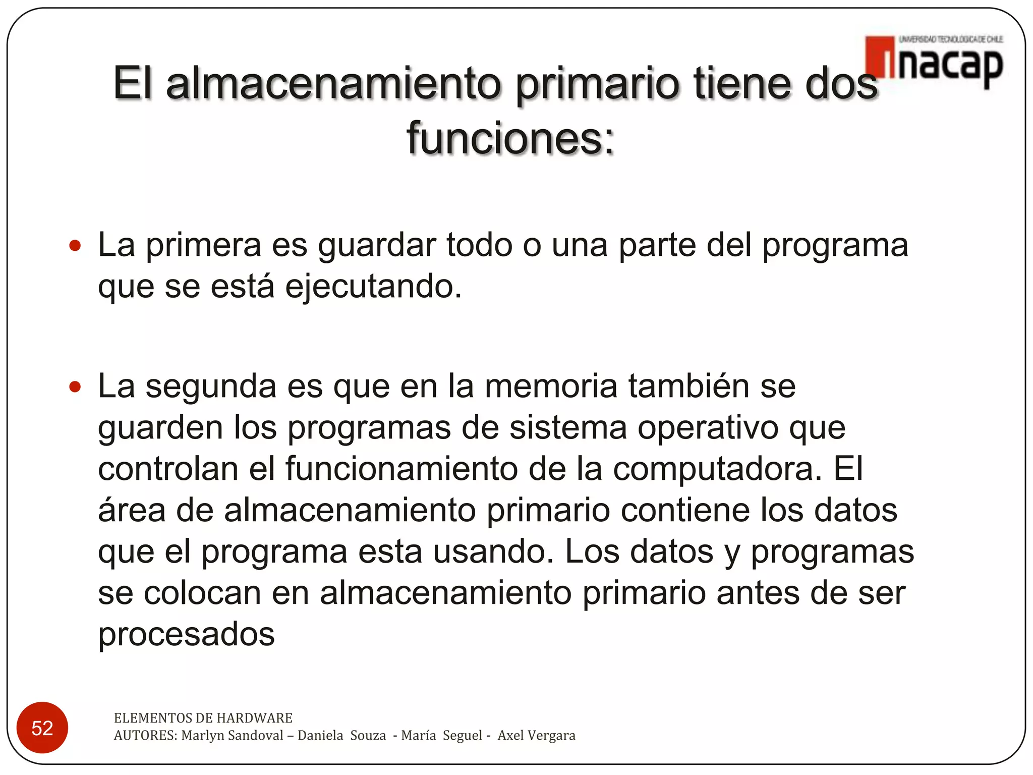El almacenamiento primario tiene dos
                   funciones:

      La primera es guardar todo o una parte del programa
      que se está ejecutando.

      La segunda es que en la memoria también se
      guarden los programas de sistema operativo que
      controlan el funcionamiento de la computadora. El
      área de almacenamiento primario contiene los datos
      que el programa esta usando. Los datos y programas
      se colocan en almacenamiento primario antes de ser
      procesados

       ELEMENTOS DE HARDWARE
52     AUTORES: Marlyn Sandoval – Daniela Souza - María Seguel - Axel Vergara
 