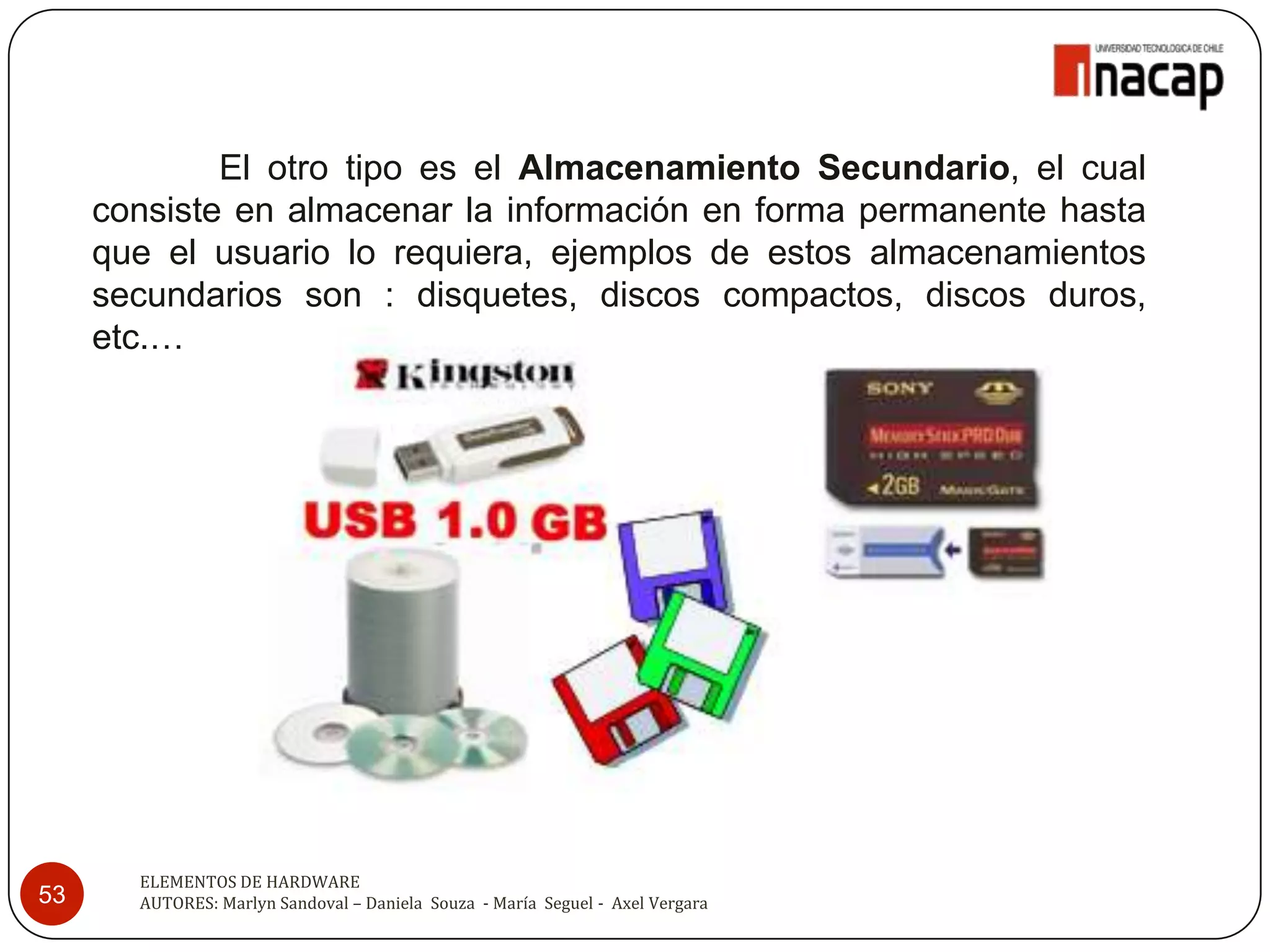 El otro tipo es el Almacenamiento Secundario, el cual
     consiste en almacenar la información en forma permanente hasta
     que el usuario lo requiera, ejemplos de estos almacenamientos
     secundarios son : disquetes, discos compactos, discos duros,
     etc.…




       ELEMENTOS DE HARDWARE
53     AUTORES: Marlyn Sandoval – Daniela Souza - María Seguel - Axel Vergara
 
