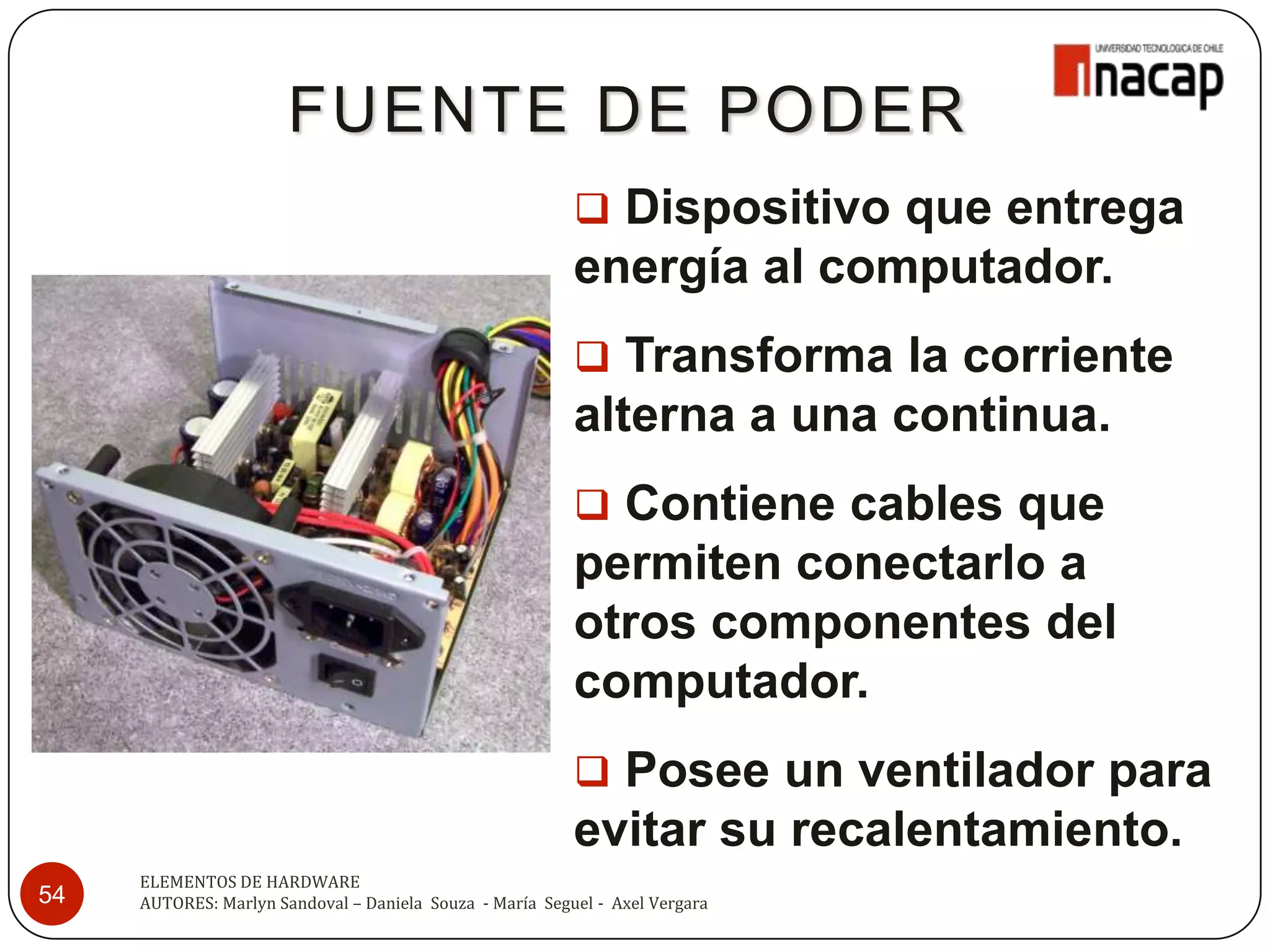 FUENTE DE PODER
                                                           Dispositivo que entrega
                                                          energía al computador.
                                                           Transforma la corriente
                                                          alterna a una continua.
                                                           Contiene cables que
                                                          permiten conectarlo a
                                                          otros componentes del
                                                          computador.
                                                           Posee un ventilador para
                                                          evitar su recalentamiento.
     ELEMENTOS DE HARDWARE
54   AUTORES: Marlyn Sandoval – Daniela Souza - María Seguel - Axel Vergara
 