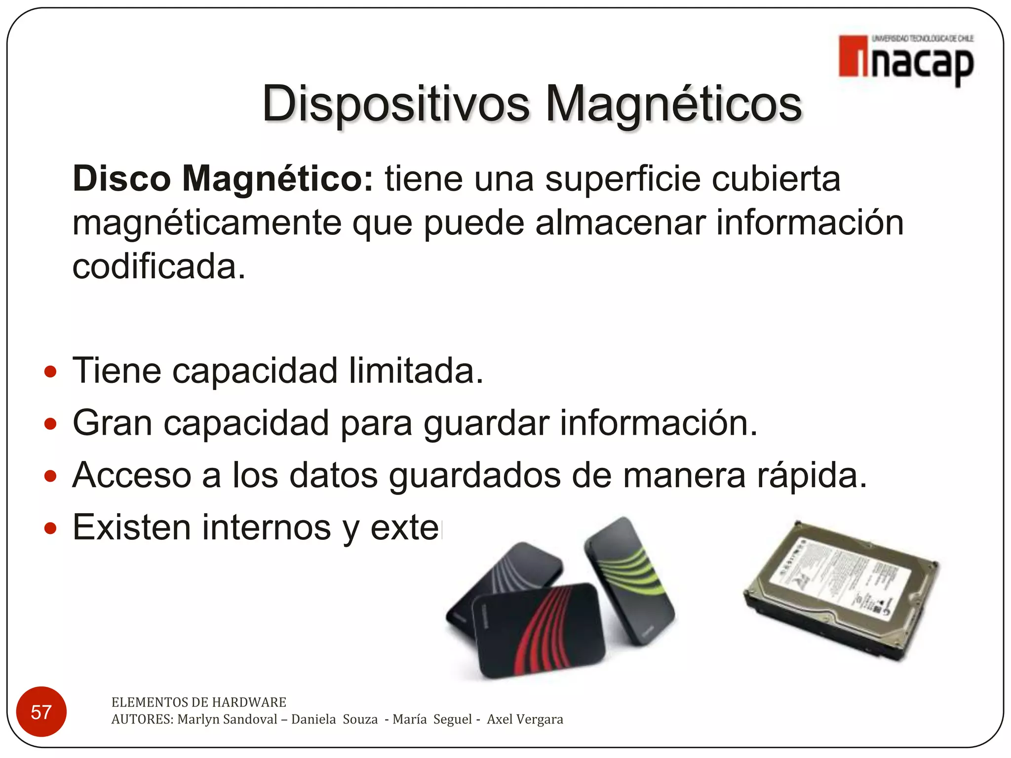 Dispositivos Magnéticos
     Disco Magnético: tiene una superficie cubierta
     magnéticamente que puede almacenar información
     codificada.

  Tiene capacidad limitada.
  Gran capacidad para guardar información.
  Acceso a los datos guardados de manera rápida.
  Existen internos y externos.




       ELEMENTOS DE HARDWARE
57     AUTORES: Marlyn Sandoval – Daniela Souza - María Seguel - Axel Vergara
 