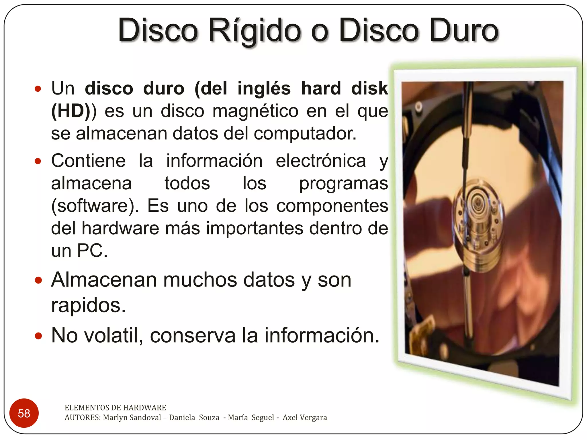 Disco Rígido o Disco Duro
      Un disco duro (del inglés hard disk
       (HD)) es un disco magnético en el que
       se almacenan datos del computador.
      Contiene la información electrónica y
       almacena      todos   los   programas
       (software). Es uno de los componentes
       del hardware más importantes dentro de
       un PC.
      Almacenan muchos datos y son
       rapidos.
      No volatil, conserva la información.


        ELEMENTOS DE HARDWARE
58      AUTORES: Marlyn Sandoval – Daniela Souza - María Seguel - Axel Vergara
 