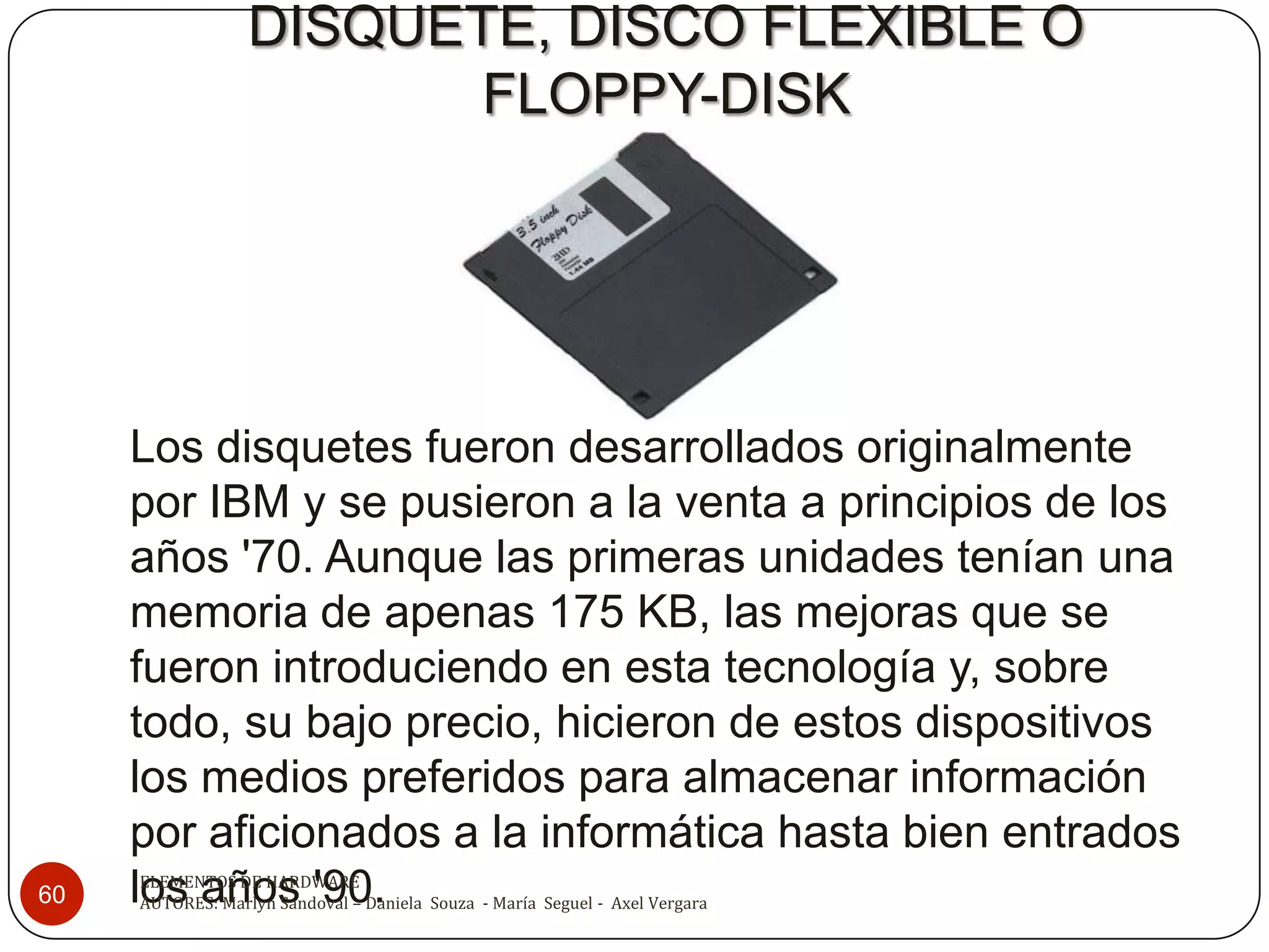 DISQUETE, DISCO FLEXIBLE O
                         FLOPPY-DISK




     Los disquetes fueron desarrollados originalmente
     por IBM y se pusieron a la venta a principios de los
     años '70. Aunque las primeras unidades tenían una
     memoria de apenas 175 KB, las mejoras que se
     fueron introduciendo en esta tecnología y, sobre
     todo, su bajo precio, hicieron de estos dispositivos
     los medios preferidos para almacenar información
     por aficionados a la informática hasta bien entrados
60   los años '90.
     ELEMENTOS DE HARDWARE
     AUTORES: Marlyn Sandoval – Daniela Souza - María Seguel - Axel Vergara
 