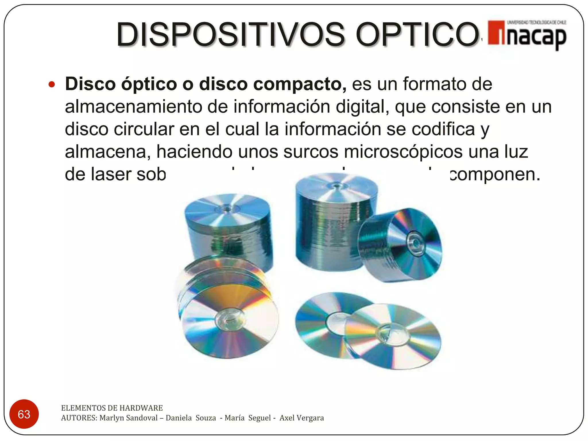 DISPOSITIVOS OPTICOS
      Disco óptico o disco compacto, es un formato de
       almacenamiento de información digital, que consiste en un
       disco circular en el cual la información se codifica y
       almacena, haciendo unos surcos microscópicos una luz
       de laser sobre una de las caras planas que lo componen.




      ELEMENTOS DE HARDWARE
63    AUTORES: Marlyn Sandoval – Daniela Souza - María Seguel - Axel Vergara
 