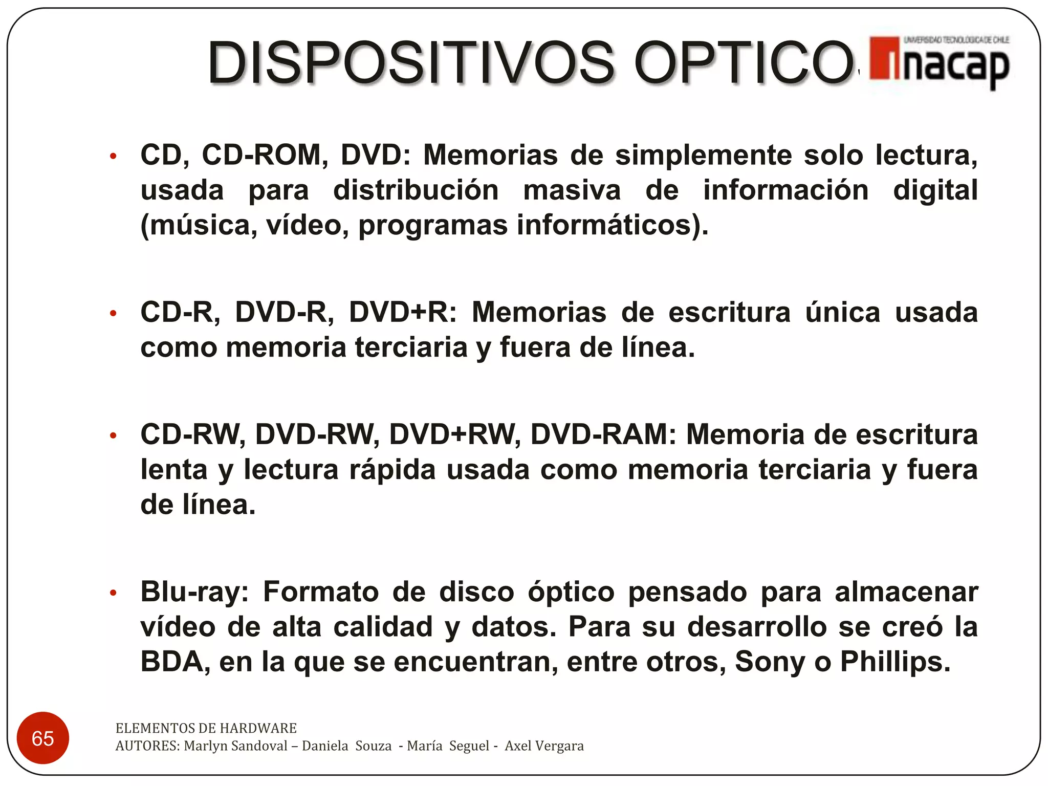 DISPOSITIVOS OPTICOS
     • CD, CD-ROM, DVD: Memorias de simplemente solo lectura,
        usada para distribución masiva de información digital
        (música, vídeo, programas informáticos).

     • CD-R, DVD-R, DVD+R: Memorias de escritura única usada
        como memoria terciaria y fuera de línea.

     • CD-RW, DVD-RW, DVD+RW, DVD-RAM: Memoria de escritura
        lenta y lectura rápida usada como memoria terciaria y fuera
        de línea.

     • Blu-ray: Formato de disco óptico pensado para almacenar
        vídeo de alta calidad y datos. Para su desarrollo se creó la
        BDA, en la que se encuentran, entre otros, Sony o Phillips.

     ELEMENTOS DE HARDWARE
65   AUTORES: Marlyn Sandoval – Daniela Souza - María Seguel - Axel Vergara
 