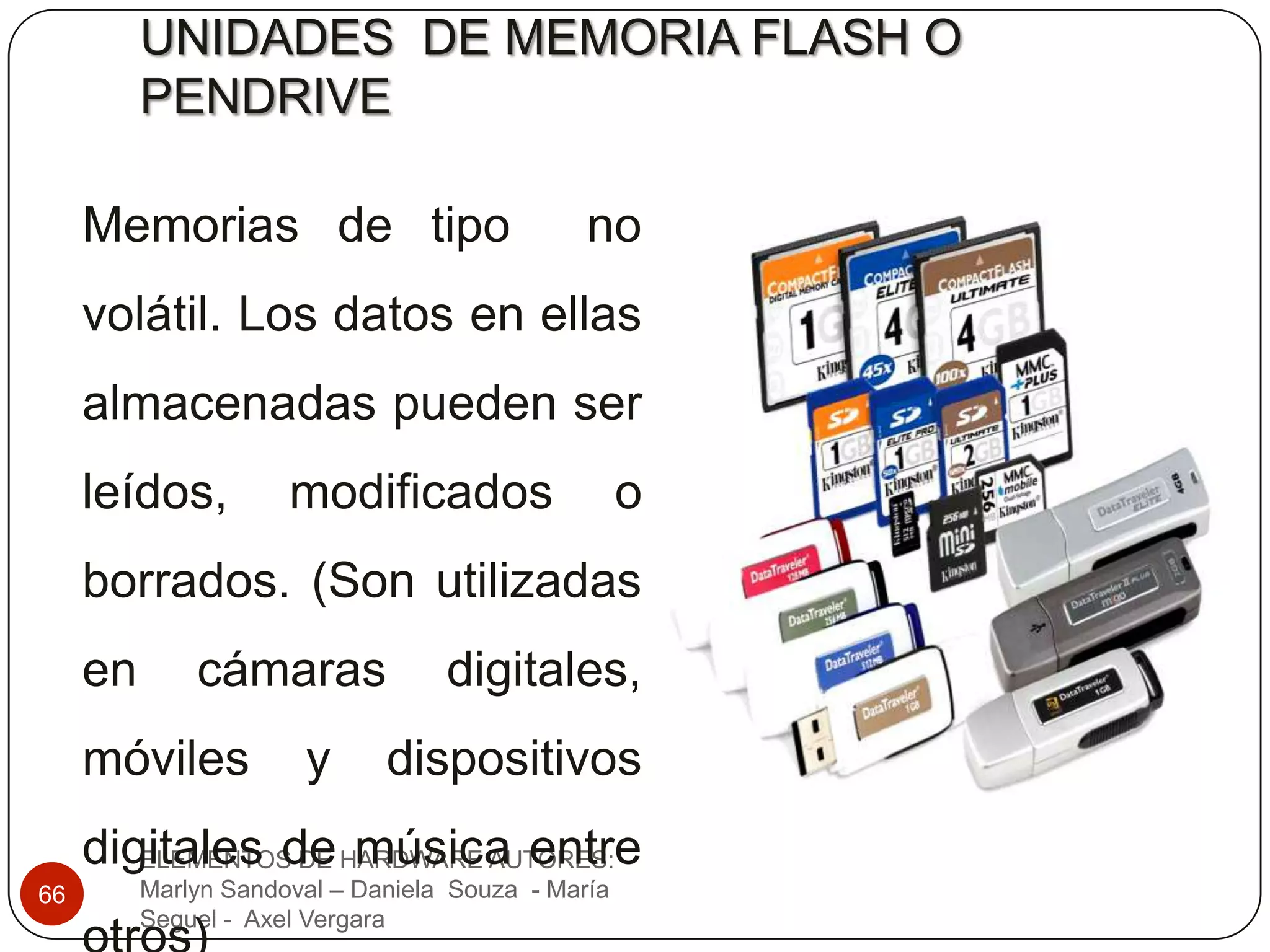 UNIDADES DE MEMORIA FLASH O
          PENDRIVE

     Memorias de tipo                          no
     volátil. Los datos en ellas
     almacenadas pueden ser
     leídos,          modificados                   o
     borrados. (Son utilizadas
     en       cámaras              digitales,
     móviles           y      dispositivos
     digitales de HARDWARE AUTORES:
        ELEMENTOS DE música entre
66        Marlyn Sandoval – Daniela Souza - María
          Seguel - Axel Vergara
 