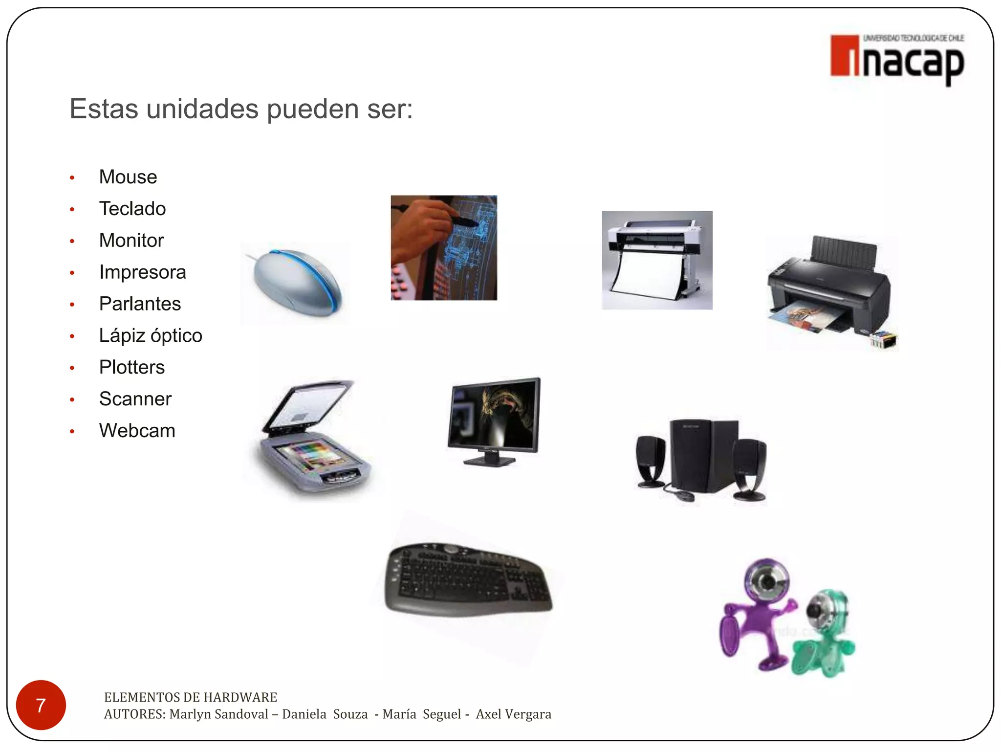 Estas unidades pueden ser:

    •   Mouse
    •   Teclado
    •   Monitor
    •   Impresora
    •   Parlantes
    •   Lápiz óptico
    •   Plotters
    •   Scanner
    •   Webcam




        ELEMENTOS DE HARDWARE
7       AUTORES: Marlyn Sandoval – Daniela Souza - María Seguel - Axel Vergara
 