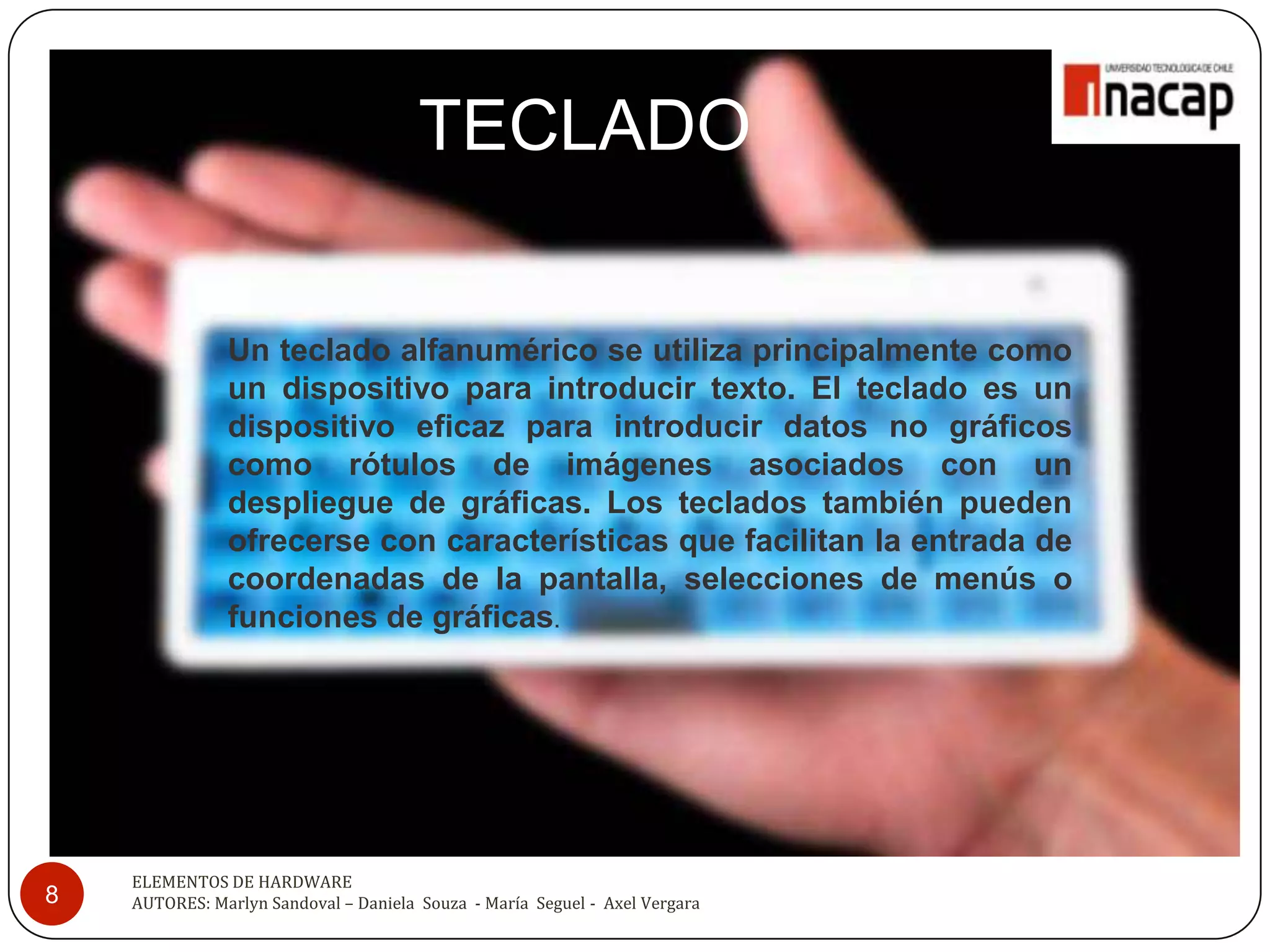 TECLADO

               Un teclado alfanumérico se utiliza principalmente como
               un dispositivo para introducir texto. El teclado es un
               dispositivo eficaz para introducir datos no gráficos
               como rótulos de imágenes asociados con un
               despliegue de gráficas. Los teclados también pueden
               ofrecerse con características que facilitan la entrada de
               coordenadas de la pantalla, selecciones de menús o
               funciones de gráficas.




    ELEMENTOS DE HARDWARE
8   AUTORES: Marlyn Sandoval – Daniela Souza - María Seguel - Axel Vergara
 