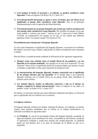 3) Casi siempre la burla, el sarcasmo y el ridículo, se pueden considerar como
   figurados: Véase al respecto I de Reyes 18:27 y Juan 19:3.

4) Si la interpretación del pasaje se opone a otros versículos, que son claros en su
   significado, el pasaje debe entenderse como figurado: Este es un principio
   fundamental para evitar la aparición de falsas doctrinas.

5) Si la interpretación de un pasaje demanda una acción que viola la enseñanza de
   otro pasaje, debe considerarse como figurado: Por ejemplo los pasajes en los que
   Jesús manda a “cortarse una mano”, “sacarse un ojo” y otros por el estilo (Mateo
   5:29-30), en comparación con pasajes en los que se nos enseña que debemos
   glorificar a Dios “en nuestro cuerpo” (I Corintios 6:19).

Procedimiento para interpretar el lenguaje figurado

La clave para interpretar el significado del lenguaje figurado, es reconocer los atributos
del objeto o cosa de la que se habla y aplicárselos al objeto considerado como semejante
o similar.

Para tal efecto, se puede proceder mediante la utilización de las siguientes sugerencias:

1) Siempre existe una relación entre el sentido literal de las palabras y su uso
   figurado en la oración analizada: Por ejemplo en el caso de la expresión “Yo soy
   la puerta” (Juan 10:9), el significado literal de la puerta (objeto que permite el paso
   u entrada), es aplicable a Jesús, pues él permite la entrada al reino.

2) La interpretación del lenguaje figurado, siempre concuerda con el significado
   de los pasajes literales que son paralelos: Si el sentido dado a una expresión
   figurada contrasta con el sentido obvio de un pasaje literal, debe entenderse el
   primero como erróneo.

3) Las mismas figuras, usadas en diferentes contextos o aún en el mismo, no
   siempre requieren la misma interpretación: Véase al respecto el uso dado a la
   palabra “oveja” en Isaías 53:6-7 y Juan 10:27.

Por último, es necesario advertir que nunca debemos interpretar una figura, en forma tal
que el significado esté en conflicto con su contexto.


Las figuras retóricas

El lenguaje figurado contiene una amplia tipología de figuras, sin embargo, en nuestro
criterio, para aquellos estudiantes que se inician en el trabajo hermenéutico, es
suficiente considerar los siguientes tipos:

1) La Parábola: Es una de las principales formas del lenguaje figurado, ocupando un
   lugar privilegiado en las enseñanzas de Jesús. La parábola es una historia, sacada de
   la experiencia cotidiana y usada para enseñar una verdad particular. La parábola
   puede ser una historia real o no, pero de distingue de la fábula en que no es
   imposible.
 