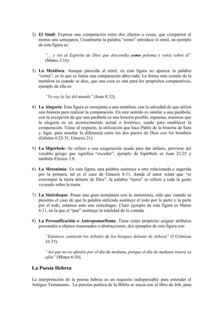 2) El Símil: Expresa una comparación entre dos objetos u cosas, que comparten al
   menos una semejanza. Usualmente la palabra “como” introduce el símil, un ejemplo
   de esta figura es:

       “... y vio al Espíritu de Dios que descendía como paloma y venía sobre él”
       (Mateo 3:16).

3) La Metáfora: Aunque parecida al símil, en esta figura no aparece la palabra
   “como”, es lo que se llama una comparación abreviada. La forma más común de la
   metáfora es cuando se dice, que una cosa es otra para los propósitos comparativos,
   ejemplo de ella es:

       “Yo soy la luz del mundo” (Juan 8:12).

4) La Alegoría: Esta figura es semejante a una metáfora, con la salvedad de que utiliza
   una historia para realizar la comparación. En este sentido es similar a una parábola,
   con la excepción de que una parábola es una historia posible, supuesta, mientras que
   la alegoría es un acontecimiento actual o histórico, usado para establecer la
   comparación. Véase al respecto, la utilización que hace Pablo de la historia de Sara
   y Agar, para enseñar la diferencia entre los dos pactos de Dios con los hombres
   (Gálatas 4:22-31, Génesis 21).

5) La Hipérbole: Se refiere a una exageración usada para dar énfasis, proviene del
   vocablo griego que significa “exceder”, ejemplo de hipérbole es Juan 21:25 y
   también Efesios 3:8.

6) La Metonimia: En esta figura, una palabra sustituye a otra relacionada o sugerida
   por la primera, tal es el caso de Génesis 6:11, donde el autor relata que “se
   corrompió la tierra delante de Dios”, la palabra “tierra” se refiere a toda la gente
   viviendo sobre la tierra.

7) La Sinécdoque: Posee una gran semejanza con la metonimia, sólo que cuando se
   presenta el caso de que la palabra utilizada sustituye el todo por la parte o la parte
   por el todo, estamos ante una sinécdoque. Claro ejemplo de esta figura es Mateo
   6:11, en la que el “pan” sustituye la totalidad de la comida.

8) La Personificación o Antropomorfismo: Tiene como propósito asignar atributos
   personales a objetos inanimados o abstracciones, dos ejemplos de esta figura son:

       “Entonces cantarán los árboles de los bosques delante de Jehová” (I Crónicas
       16:33).

       “Así que no os afanéis por el día de mañana, porque el día de mañana traerá su
       afán” (Mateo 6:34).

La Poesía Hebrea

La interpretación de la poesía hebrea es un requisito indispensable para entender el
Antiguo Testamento. La porción poética de la Biblia se inicia con el libro de Job, pasa
 