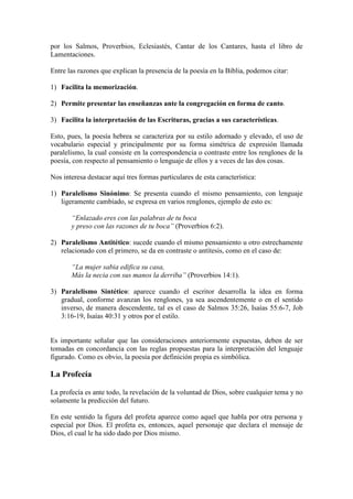 por los Salmos, Proverbios, Eclesiastés, Cantar de los Cantares, hasta el libro de
Lamentaciones.

Entre las razones que explican la presencia de la poesía en la Biblia, podemos citar:

1) Facilita la memorización.

2) Permite presentar las enseñanzas ante la congregación en forma de canto.

3) Facilita la interpretación de las Escrituras, gracias a sus características.

Esto, pues, la poesía hebrea se caracteriza por su estilo adornado y elevado, el uso de
vocabulario especial y principalmente por su forma simétrica de expresión llamada
paralelismo, la cual consiste en la correspondencia o contraste entre los renglones de la
poesía, con respecto al pensamiento o lenguaje de ellos y a veces de las dos cosas.

Nos interesa destacar aquí tres formas particulares de esta característica:

1) Paralelismo Sinónimo: Se presenta cuando el mismo pensamiento, con lenguaje
   ligeramente cambiado, se expresa en varios renglones, ejemplo de esto es:

       “Enlazado eres con las palabras de tu boca
       y preso con las razones de tu boca” (Proverbios 6:2).

2) Paralelismo Antitético: sucede cuando el mismo pensamiento u otro estrechamente
   relacionado con el primero, se da en contraste o antítesis, como en el caso de:

       “La mujer sabia edifica su casa,
       Más la necia con sus manos la derriba” (Proverbios 14:1).

3) Paralelismo Sintético: aparece cuando el escritor desarrolla la idea en forma
   gradual, conforme avanzan los renglones, ya sea ascendentemente o en el sentido
   inverso, de manera descendente, tal es el caso de Salmos 35:26, Isaías 55:6-7, Job
   3:16-19, Isaías 40:31 y otros por el estilo.


Es importante señalar que las consideraciones anteriormente expuestas, deben de ser
tomadas en concordancia con las reglas propuestas para la interpretación del lenguaje
figurado. Como es obvio, la poesía por definición propia es simbólica.

La Profecía

La profecía es ante todo, la revelación de la voluntad de Dios, sobre cualquier tema y no
solamente la predicción del futuro.

En este sentido la figura del profeta aparece como aquel que habla por otra persona y
especial por Dios. El profeta es, entonces, aquel personaje que declara el mensaje de
Dios, el cual le ha sido dado por Dios mismo.
 