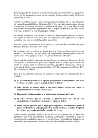 Sin embargo, el valor principal de la profecía es para la posterioridad, más que para su
época. De ahí que podemos decir que su propósito fundamental es revelar a Cristo, su
evangelio y su reino.

Además, la profecía tiene un valor como revelación orientadora para la vida particular,
tal y como lo enseña Pablo en I Corintios 10:11. Por otro lado, también tiene valor en
relación con el mensaje inmediato al pueblo de la época, en la cual Dios actuaba
directamente con su pueblo, preparándolo para la llegada del Salvador, de forma tal que
la profecía es parte de la historia del pueblo Hebreo.

Lo anterior nos permite concluir que las profecías hablaron principalmente del futuro
más lejano, en relación con Cristo, pero con frecuencia tenían aplicación a su época
inmediata, pero sólo en sentido figurado o hiperbólico

Para una correcta interpretación de la profecía, es necesario hacer la distinción entre
profecías directas e indirectas sobre Cristo.

En el primer caso, se refieren en forma directa a Cristo, sin hacer mención a otra
persona o circunstancia, de esta manera el cumplimiento solamente puede darse en
Cristo, véase como ejemplo Zacarías 13:7, en conexión con Mateo 26:31.

Por su parte las profecías indirectas, son aquellas que se refieren en forma superficial a
otra persona o circunstancia, pero cuyo lenguaje solo se cumple perfectamente en
Cristo, así siempre habrá una referencia inmediata, aplicable a otra persona, además de
la persona de Cristo, como en el caso de Salmos 16:9-10, en conexión con Hechos 2:25-
31 y en referencia a David.

Todo esto nos permitirá entender las siguientes reglas, para la interpretación de la
profecía:

1) La correcta interpretación, es aquella que se realiza en concordancia con todas
   las demás profecías y con el mensaje total de la Biblia.

2) Debe dársele el primer lugar a las declaraciones escriturales, sobre el
   cumplimiento de la profecía (paralelismo).

3) El propósito fundamental de la profecía es dar testimonio de Cristo.

4) Se debe recordar que en ocasiones la profecía tiene más de un solo
   cumplimiento, el inmediato a la época y el lejano en Cristo.

5) Tener siempre presente que el lenguaje de la profecía se compone de poesía y
   prosa, por lo tanto de lenguaje figurado y literal, por lo que se deben de aplicar
   las reglas y sugerencias particulares, según sea el caso.

Como corolario, podemos afirmar a la luz de todo lo expuesto, que la Biblia nos
pertenece y que puede ser entendida fácilmente, si trabajamos aportando lo mejor de
nosotros mismos, dejándonos guiar por el Espíritu Santo y siguiendo con dedicación las
sugerencias aquí presentadas, cuyo contenido dan forma a la Hermenéutica Bíblica.
 