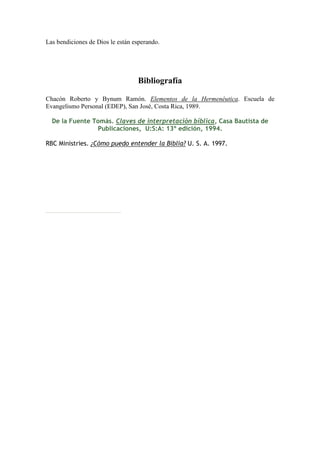 Las bendiciones de Dios le están esperando.




                                  Bibliografía

Chacón Roberto y Bynum Ramón. Elementos de la Hermenéutica. Escuela de
Evangelismo Personal (EDEP), San José, Costa Rica, 1989.

  De la Fuente Tomás. Claves de interpretación bíblica, Casa Bautista de
                Publicaciones, U:S:A: 13º edición, 1994.

RBC Ministries. ¿Cómo puedo entender la Biblia? U. S. A. 1997.
 