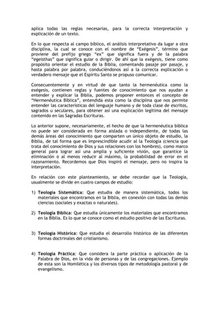 aplica todas las reglas necesarias, para la correcta interpretación y
explicación de un texto.

En lo que respecta al campo bíblico, el análisis interpretativo da lugar a otra
disciplina, la cual se conoce con el nombre de “Exégesis”, término que
proviene del prefijo griego “ex” que significa fuera y de la palabra
“egeisthas” que significa guiar o dirigir. De ahí que la exégesis, tiene como
propósito orientar el estudio de la Biblia, comentando pasaje por pasaje, y
hasta palabra por palabra, conduciéndonos así a la correcta explicación o
verdadero mensaje que el Espíritu Santo se propuso comunicar.

Consecuentemente y en virtud de que tanto la hermenéutica como la
exégesis, contienen reglas y fuentes de conocimiento que nos ayudan a
entender y explicar la Biblia, podemos proponer entonces el concepto de
“Hermenéutica Bíblica”, entendida esta como la disciplina que nos permite
entender las características del lenguaje humano y de toda clase de escritos,
sagrados u seculares, para obtener así una explicación legítima del mensaje
contenido en las Sagradas Escrituras.

Lo anterior supone, necesariamente, el hecho de que la hermenéutica bíblica
no puede ser considerada en forma aislada o independiente, de todas las
demás áreas del conocimiento que comparten un único objeto de estudio, la
Biblia, de tal forma que es imprescindible acudir al la Teología (ciencia que
trata del conocimiento de Dios y sus relaciones con los hombres), como marco
general para lograr así una amplia y suficiente visión, que garantice la
eliminación o al menos reducir al máximo, la probabilidad de error en el
razonamiento. Recordemos que Dios inspiró el mensaje, pero no inspira la
interpretación.

En relación con este planteamiento, se debe recordar que la Teología,
usualmente se divide en cuatro campos de estudio:

1) Teología Sistemática: Que estudia de manera sistemática, todos los
   materiales que encontramos en la Biblia, en conexión con todas las demás
   ciencias (sociales y exactas o naturales).

2) Teología Bíblica: Que estudia únicamente los materiales que encontramos
   en la Biblia. Es lo que se conoce como el estudio positivo de las Escrituras.


3) Teología Histórica: Que estudia el desarrollo histórico de las diferentes
   formas doctrinales del cristianismo.


4) Teología Práctica: Que considera la parte práctica o aplicación de la
   Palabra de Dios, en la vida de personas y de las congregaciones. Ejemplo
   de esta son la Homilética y los diversos tipos de metodología pastoral y de
   evangelismo.
 