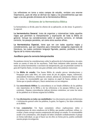 Las reflexiones en torno a estos campos de estudio, revisten una enorme
importancia, pues de ellas se derivan las reglas y los procedimientos que dan
lugar a las dos grandes divisiones de la Hermenéutica Bíblica.

                    Divisiones de la Hermenéutica Bíblica

La hermenéutica se divide, para los efectos de su aplicación, en dos áreas: la general y
la especial.

La hermenéutica General, trata de organizar y sistematizar todas aquellas
reglas que permiten la interpretación y explicación de toda la Biblia en
general. Incluye las consideraciones sobre el espíritu correcto, el método
correcto, los pasajes paralelos, así como otros asuntos afines.

La Hermenéutica Especial, tiene que ver con todas aquellas reglas y
consideraciones, que son requisitos para interpretar categorías especiales de
literatura, las cuales contienen lenguaje figurado, poesías, profecías y otras
figuras de la misma naturaleza.

Auxiliares para la correcta interpretación

No podemos iniciar las consideraciones sobre la aplicación de la hermenéutica, sin antes
tomar en cuenta el tema de los auxiliares. Todo buen intérprete debe procurar echar
mano de ciertas herramientas o auxiliares de interpretación, que sin pretender sustituir la
guía del Espíritu Santo, revisten una gran utilidad, entre ellas podemos mencionar:

1) La Biblia de estudio: Una buena Biblia de estudio provee introducciones y
   bosquejos para cada libro, así como notas de pie de página, mapas, referencias,
   antecedentes históricos, información cultural, además de comentarios básicos sobre
   los textos. Es recomendable que este impresa en papel de buena calidad, de tal
   forma que se pueda subrayar y hacer anotaciones en sus márgenes.

2) La concordancia bíblica: La concordancia es un listado alfabético de las palabras
   más importantes de la Biblia y de las referencias a los pasajes bíblicos que las
   contienen. Algunas concordancias indican términos sinónimos, así como las raíces
   de las palabras en el idioma original de la Biblia.


3) Los diccionarios en todas sus modalidades: Los diccionarios proveen definiciones
   e información general sobre las palabras, la gente, los lugares y las ideas contenidas
   en la Biblia.

4) Los comentarios: Un buen comentario ofrece explicaciones útiles e
   interpretaciones de otros estudiosos de la Biblia, que pueden confirmar, refinar, re-
   evaluar y hasta corregir nuestra comprensión del pasaje en estudio. Es recomendable
   acudir a los comentarios, sólo después de haber estudiado cuidadosamente el pasaje
   en forma individual, ya que el hacer uso de ellos en forma previa, podría confundir
   nuestra propia investigación.
 